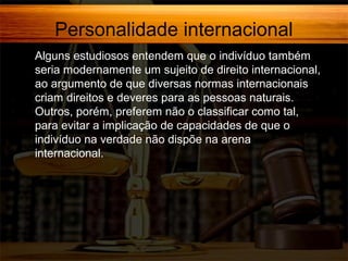 Personalidade internacional
Alguns estudiosos entendem que o indivíduo também
seria modernamente um sujeito de direito internacional,
ao argumento de que diversas normas internacionais
criam direitos e deveres para as pessoas naturais.
Outros, porém, preferem não o classificar como tal,
para evitar a implicação de capacidades de que o
indivíduo na verdade não dispõe na arena
internacional.

 