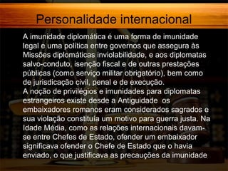 Personalidade internacional
A imunidade diplomática é uma forma de imunidade
legal e uma política entre governos que assegura às
Missões diplomáticas inviolabilidade, e aos diplomatas
salvo-conduto, isenção fiscal e de outras prestações
públicas (como serviço militar obrigatório), bem como
de jurisdicação civil, penal e de execução.
A noção de privilégios e imunidades para diplomatas
estrangeiros existe desde a Antiguidade os
embaixadores romanos eram considerados sagrados e
sua violação constituía um motivo para guerra justa. Na
Idade Média, como as relações internacionais davamse entre Chefes de Estado, ofender um embaixador
significava ofender o Chefe de Estado que o havia
enviado, o que justificava as precauções da imunidade

 