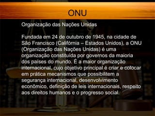 ONU
Organização das Nações Unidas
Fundada em 24 de outubro de 1945, na cidade de
São Francisco (Califórnia – Estados Unidos), a ONU
(Organização das Nações Unidas) é uma
organização constituída por governos da maioria
dos países do mundo. É a maior organização
internacional, cujo objetivo principal é criar e colocar
em prática mecanismos que possibilitem a
segurança internacional, desenvolvimento
econômico, definição de leis internacionais, respeito
aos direitos humanos e o progresso social.

 