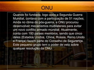 ONU
Quando foi fundada, logo após a Segunda Guerra
Mundial, contava com a participação de 51 nações.
Ainda no clima do pós-guerra, a ONU procurou
desenvolver mecanismos multilaterais para evitar
um novo conflito armado mundial. Atualmente,
conta com 193 países membros, sendo que cinco
deles (Estados Unidos, China, Rússia, Reino Unido
e França) fazem parte do Conselho de Segurança.
Este pequeno grupo tem o poder de veto sobre
qualquer resolução da ONU.

 