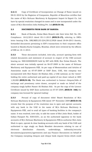 Page 10 of 111
2.2.11 Copy of Certificate of Incorporation on Change of Name issued on
08-01-2010 by the Registrar of Companies, Republic of Mauritius certifies that
the name of M/s Sichuan Machinery & Equipment Import & Export Co. Ltd
have by special resolution changed its name and is now incorporated under the
name of M/s ElectroGen Infra Holding Pvt. Ltd (RUD/D-16).
2.3 DOCUMENTS FROM BANK OF BARODA
2.3.1 Bank of Baroda, Dubai Main Branch vide their letter Ref. No. CE:
Compliance: 1612/2013 dated 05-11-2013 (RUD/D-17), referring to DRI’s
letter bearing F.No. DRI/MZU/CI-224/2013/3928 dated 30-04-2013 therein,
forwarded documents pertaining to EIF’s transactions to their corporate office
located at Bandra-Kurla Complex, Mumbai, which were retrieved by the officers
of DRI on 18-11-2013.
2.3.2 These documents included, inter-alia, account opening form with
related documents and statement of account in respect of the USD account
bearing no. 90010200008259 held by EIF with BOB, Bur Dubai Branch. The
above account was initially opened on 06-07-2009 in the name of Sichuan
Machinery and Equipments FZE. As per copy of Memorandum and Articles of
Association made on 07-07-2009 at SAIF Zone, UAE, this company was
incorporated with Shri Nasser Ali Shaban Ahli, a UAE national, as the ‘owner’
holding the entire authorised and paid-up capital of one share valued at AED
1,50,000 (RUD/D-18). The Bank was authorised to honour cheques/bills of
exchange and promissory notes drawn, accepted or made on behalf of the
company singly byShri Nasser Ali Shaban Ahli. As per the copy of the Licence
Certificate issued by SAIF Zone authorities on 07-07-2009, (RUD/D- 18A) the
company was licensed for ‘general trading’.
2.3.3 Perusal of copy of document titled ‘Board Resolution of M/s
Sichuan Machinery & Equipments FZE dated 19th November 2009 (RUD/D-19)
reveals that the purpose of the resolution was to open and operate accounts
with any bank in the UAE in the name of M/s Sichuan Machinery &
Equipments FZE, and to avail all types of banking facilities in the company’s
name. It was resolved, inter-alia, to add the name of Shri Jatin Shah, holder of
Indian Passport No. H3015351, as an the authorized signatory in the bank
accounts of M/s Sichuan Machinery & Equipments FZE;to authorise Shri Jatin
Shah to open, operate & close banking accounts with any bank of the UAE and
authorized to sign singly on Bank Mandate documents relating to use of
electronic distribution channels, undertakings, indemnity/security
documents/guarantees/agreements and any Finance Documents on behalf of
the Company excepting cheques and cheque book request forms which could
 