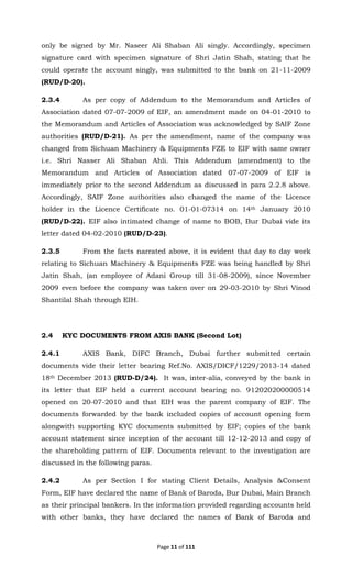 Page 11 of 111
only be signed by Mr. Naseer Ali Shaban Ali singly. Accordingly, specimen
signature card with specimen signature of Shri Jatin Shah, stating that he
could operate the account singly, was submitted to the bank on 21-11-2009
(RUD/D-20).
2.3.4 As per copy of Addendum to the Memorandum and Articles of
Association dated 07-07-2009 of EIF, an amendment made on 04-01-2010 to
the Memorandum and Articles of Association was acknowledged by SAIF Zone
authorities (RUD/D-21). As per the amendment, name of the company was
changed from Sichuan Machinery & Equipments FZE to EIF with same owner
i.e. Shri Nasser Ali Shaban Ahli. This Addendum (amendment) to the
Memorandum and Articles of Association dated 07-07-2009 of EIF is
immediately prior to the second Addendum as discussed in para 2.2.8 above.
Accordingly, SAIF Zone authorities also changed the name of the Licence
holder in the Licence Certificate no. 01-01-07314 on 14th January 2010
(RUD/D-22). EIF also intimated change of name to BOB, Bur Dubai vide its
letter dated 04-02-2010 (RUD/D-23).
2.3.5 From the facts narrated above, it is evident that day to day work
relating to Sichuan Machinery & Equipments FZE was being handled by Shri
Jatin Shah, (an employee of Adani Group till 31-08-2009), since November
2009 even before the company was taken over on 29-03-2010 by Shri Vinod
Shantilal Shah through EIH.
2.4 KYC DOCUMENTS FROM AXIS BANK (Second Lot)
2.4.1 AXIS Bank, DIFC Branch, Dubai further submitted certain
documents vide their letter bearing Ref.No. AXIS/DICF/1229/2013-14 dated
18th December 2013 (RUD-D/24). It was, inter-alia, conveyed by the bank in
its letter that EIF held a current account bearing no. 912020200000514
opened on 20-07-2010 and that EIH was the parent company of EIF. The
documents forwarded by the bank included copies of account opening form
alongwith supporting KYC documents submitted by EIF; copies of the bank
account statement since inception of the account till 12-12-2013 and copy of
the shareholding pattern of EIF. Documents relevant to the investigation are
discussed in the following paras.
2.4.2 As per Section I for stating Client Details, Analysis &Consent
Form, EIF have declared the name of Bank of Baroda, Bur Dubai, Main Branch
as their principal bankers. In the information provided regarding accounts held
with other banks, they have declared the names of Bank of Baroda and
 