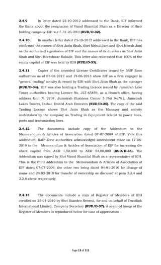 Page 13 of 111
2.4.9 In letter dated 23-10-2012 addressed to the Bank, EIF informed
the Bank about the resignation of Vinod Shantilal Shah as a Director of their
holding company-EIH w.e.f. 31-05-2011(RUD/D-32).
2.4.10 In another letter dated 23-10-2012 addressed to the Bank, EIF has
confirmed the names of Shri Jatin Shah, Shri Mehul Jani and Shri Mitesh Jani
as the authorized signatories of EIF and the names of its directors as Shri Jatin
Shah and Shri Moreshwar Rabade. This letter also reitereated that 100% of the
equity capital of EIF was held by EIH (RUD/D-33).
2.4.11 Copies of the amended License Certificates issued by SAIF Zone
authorities as of 07-08-2012 and 19-06-2013 show EIF as a firm engaged in
“general trading” activity & owned by EIH with Shri Jatin Shah as the manager
(RUD/D-34). EIF was also holding a Trading Licence issued by Jumeirah Lake
Tower authorities bearing Licence No. JLT-65859, as a Branch office, having
address Unit N. 2707, Jumeirah Business Center 5 Plot No.W1, Jumeirah
Lakes Towers, Dubai, United Arab Emirates (RUD/D-35). The copy of the said
Trading Licence shows Shri Jatin Shah as the Manager and activity
undertaken by the company as Trading in Equipment related to power lines,
ports and transmission lines.
2.4.12 The documents include copy of the Addendum to the
Memorandum & Articles of Association dated 07-07-2009 of EIF. Vide this
addendum, SAIF Zone authorities acknowledged amendment made on 17-06-
2010 to the Memorandum & Articles of Association of EIF for increasing the
share capital from AED 1,50,000 to AED 54,00,000 (RUD/D-36). The
Addendum was signed by Shri Vinod Shantilal Shah as a representative of EIH.
This is the third Addendum to the Memorandum & Articles of Association of
EIF dated 07-07-2009, the other two being dated 04-01-2010 for change of
name and 29-03-2010 for transfer of ownership as discused at para 2.3.4 and
2.2.8 above respectively.
2.4.13 The documents include a copy of Register of Members of EIH
certified on 25-01-2010 by Shri Giandeo Reemul, for and on behalf of Trustlink
International Limited, Company Secretary (RUD/D-37). A scanned image of the
Register of Members is reproduced below for ease of appreciation -
 