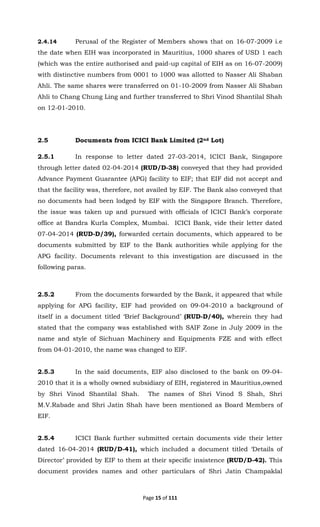 Page 15 of 111
2.4.14 Perusal of the Register of Members shows that on 16-07-2009 i.e
the date when EIH was incorporated in Mauritius, 1000 shares of USD 1 each
(which was the entire authorised and paid-up capital of EIH as on 16-07-2009)
with distinctive numbers from 0001 to 1000 was allotted to Nasser Ali Shaban
Ahli. The same shares were transferred on 01-10-2009 from Nasser Ali Shaban
Ahli to Chang Chung Ling and further transferred to Shri Vinod Shantilal Shah
on 12-01-2010.
2.5 Documents from ICICI Bank Limited (2nd Lot)
2.5.1 In response to letter dated 27-03-2014, ICICI Bank, Singapore
through letter dated 02-04-2014 (RUD/D-38) conveyed that they had provided
Advance Payment Guarantee (APG) facility to EIF; that EIF did not accept and
that the facility was, therefore, not availed by EIF. The Bank also conveyed that
no documents had been lodged by EIF with the Singapore Branch. Therefore,
the issue was taken up and pursued with officials of ICICI Bank’s corporate
office at Bandra Kurla Complex, Mumbai. ICICI Bank, vide their letter dated
07-04-2014 (RUD-D/39), forwarded certain documents, which appeared to be
documents submitted by EIF to the Bank authorities while applying for the
APG facility. Documents relevant to this investigation are discussed in the
following paras.
2.5.2 From the documents forwarded by the Bank, it appeared that while
applying for APG facility, EIF had provided on 09-04-2010 a background of
itself in a document titled ‘Brief Background’ (RUD-D/40), wherein they had
stated that the company was established with SAIF Zone in July 2009 in the
name and style of Sichuan Machinery and Equipments FZE and with effect
from 04-01-2010, the name was changed to EIF.
2.5.3 In the said documents, EIF also disclosed to the bank on 09-04-
2010 that it is a wholly owned subsidiary of EIH, registered in Mauritius,owned
by Shri Vinod Shantilal Shah. The names of Shri Vinod S Shah, Shri
M.V.Rabade and Shri Jatin Shah have been mentioned as Board Members of
EIF.
2.5.4 ICICI Bank further submitted certain documents vide their letter
dated 16-04-2014 (RUD/D-41), which included a document titled ‘Details of
Director’ provided by EIF to them at their specific insistence (RUD/D-42). This
document provides names and other particulars of Shri Jatin Champaklal
 