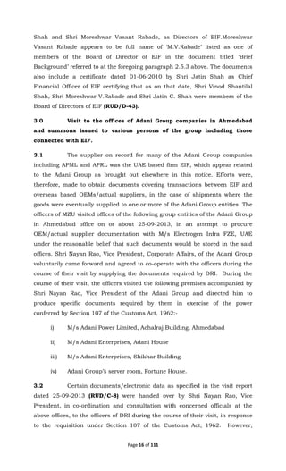 Page 16 of 111
Shah and Shri Moreshwar Vasant Rabade, as Directors of EIF.Moreshwar
Vasant Rabade appears to be full name of ‘M.V.Rabade’ listed as one of
members of the Board of Director of EIF in the document titled ‘Brief
Background’ referred to at the foregoing paragraph 2.5.3 above. The documents
also include a certificate dated 01-06-2010 by Shri Jatin Shah as Chief
Financial Officer of EIF certifying that as on that date, Shri Vinod Shantilal
Shah, Shri Moreshwar V.Rabade and Shri Jatin C. Shah were members of the
Board of Directors of EIF (RUD/D-43).
3.0 Visit to the offices of Adani Group companies in Ahmedabad
and summons issued to various persons of the group including those
connected with EIF.
3.1 The supplier on record for many of the Adani Group companies
including APML and APRL was the UAE based firm EIF, which appear related
to the Adani Group as brought out elsewhere in this notice. Efforts were,
therefore, made to obtain documents covering transactions between EIF and
overseas based OEMs/actual suppliers, in the case of shipments where the
goods were eventually supplied to one or more of the Adani Group entities. The
officers of MZU visited offices of the following group entities of the Adani Group
in Ahmedabad office on or about 25-09-2013, in an attempt to procure
OEM/actual supplier documentation with M/s Electrogen Infra FZE, UAE
under the reasonable belief that such documents would be stored in the said
offices. Shri Nayan Rao, Vice President, Corporate Affairs, of the Adani Group
voluntarily came forward and agreed to co-operate with the officers during the
course of their visit by supplying the documents required by DRI. During the
course of their visit, the officers visited the following premises accompanied by
Shri Nayan Rao, Vice President of the Adani Group and directed him to
produce specific documents required by them in exercise of the power
conferred by Section 107 of the Customs Act, 1962:-
i) M/s Adani Power Limited, Achalraj Building, Ahmedabad
ii) M/s Adani Enterprises, Adani House
iii) M/s Adani Enterprises, Shikhar Building
iv) Adani Group’s server room, Fortune House.
3.2 Certain documents/electronic data as specified in the visit report
dated 25-09-2013 (RUD/C-8) were handed over by Shri Nayan Rao, Vice
President, in co-ordination and consultation with concerned officials at the
above offices, to the officers of DRI during the course of their visit, in response
to the requisition under Section 107 of the Customs Act, 1962. However,
 
