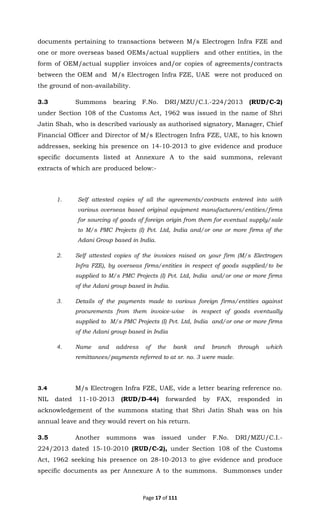Page 17 of 111
documents pertaining to transactions between M/s Electrogen Infra FZE and
one or more overseas based OEMs/actual suppliers and other entities, in the
form of OEM/actual supplier invoices and/or copies of agreements/contracts
between the OEM and M/s Electrogen Infra FZE, UAE were not produced on
the ground of non-availability.
3.3 Summons bearing F.No. DRI/MZU/C.I.-224/2013 (RUD/C-2)
under Section 108 of the Customs Act, 1962 was issued in the name of Shri
Jatin Shah, who is described variously as authorised signatory, Manager, Chief
Financial Officer and Director of M/s Electrogen Infra FZE, UAE, to his known
addresses, seeking his presence on 14-10-2013 to give evidence and produce
specific documents listed at Annexure A to the said summons, relevant
extracts of which are produced below:-
1. Self attested copies of all the agreements/contracts entered into with
various overseas based original equipment manufacturers/entities/firms
for sourcing of goods of foreign origin from them for eventual supply/sale
to M/s PMC Projects (I) Pvt. Ltd, India and/or one or more firms of the
Adani Group based in India.
2. Self attested copies of the invoices raised on your firm (M/s Electrogen
Infra FZE), by overseas firms/entities in respect of goods supplied/to be
supplied to M/s PMC Projects (I) Pvt. Ltd, India and/or one or more firms
of the Adani group based in India.
3. Details of the payments made to various foreign firms/entities against
procurements from them invoice-wise in respect of goods eventually
supplied to M/s PMC Projects (I) Pvt. Ltd, India and/or one or more firms
of the Adani group based in India
4. Name and address of the bank and branch through which
remittances/payments referred to at sr. no. 3 were made.
3.4 M/s Electrogen Infra FZE, UAE, vide a letter bearing reference no.
NIL dated 11-10-2013 (RUD/D-44) forwarded by FAX, responded in
acknowledgement of the summons stating that Shri Jatin Shah was on his
annual leave and they would revert on his return.
3.5 Another summons was issued under F.No. DRI/MZU/C.I.-
224/2013 dated 15-10-2010 (RUD/C-2), under Section 108 of the Customs
Act, 1962 seeking his presence on 28-10-2013 to give evidence and produce
specific documents as per Annexure A to the summons. Summonses under
 