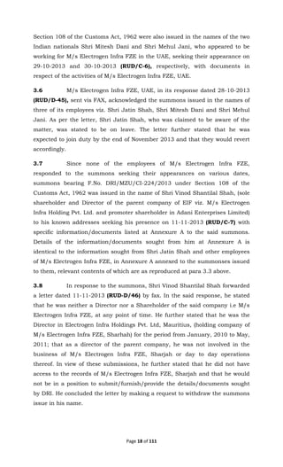 Page 18 of 111
Section 108 of the Customs Act, 1962 were also issued in the names of the two
Indian nationals Shri Mitesh Dani and Shri Mehul Jani, who appeared to be
working for M/s Electrogen Infra FZE in the UAE, seeking their appearance on
29-10-2013 and 30-10-2013 (RUD/C-6), respectively, with documents in
respect of the activities of M/s Electrogen Infra FZE, UAE.
3.6 M/s Electrogen Infra FZE, UAE, in its response dated 28-10-2013
(RUD/D-45), sent vis FAX, acknowledged the summons issued in the names of
three of its employees viz. Shri Jatin Shah, Shri Mitesh Dani and Shri Mehul
Jani. As per the letter, Shri Jatin Shah, who was claimed to be aware of the
matter, was stated to be on leave. The letter further stated that he was
expected to join duty by the end of November 2013 and that they would revert
accordingly.
3.7 Since none of the employees of M/s Electrogen Infra FZE,
responded to the summons seeking their appearances on various dates,
summons bearing F.No. DRI/MZU/CI-224/2013 under Section 108 of the
Customs Act, 1962 was issued in the name of Shri Vinod Shantilal Shah, (sole
shareholder and Director of the parent company of EIF viz. M/s Electrogen
Infra Holding Pvt. Ltd. and promoter shareholder in Adani Enterprises Limited)
to his known addresses seeking his presence on 11-11-2013 (RUD/C-7) with
specific information/documents listed at Annexure A to the said summons.
Details of the information/documents sought from him at Annexure A is
identical to the information sought from Shri Jatin Shah and other employees
of M/s Electrogen Infra FZE, in Annexure A annexed to the summonses issued
to them, relevant contents of which are as reproduced at para 3.3 above.
3.8 In response to the summons, Shri Vinod Shantilal Shah forwarded
a letter dated 11-11-2013 (RUD-D/46) by fax. In the said response, he stated
that he was neither a Director nor a Shareholder of the said company i.e M/s
Electrogen Infra FZE, at any point of time. He further stated that he was the
Director in Electrogen Infra Holdings Pvt. Ltd, Mauritius, (holding company of
M/s Electrogen Infra FZE, Sharhah) for the period from January, 2010 to May,
2011; that as a director of the parent company, he was not involved in the
business of M/s Electrogen Infra FZE, Sharjah or day to day operations
thereof. In view of these submissions, he further stated that he did not have
access to the records of M/s Electrogen Infra FZE, Sharjah and that he would
not be in a position to submit/furnish/provide the details/documents sought
by DRI. He concluded the letter by making a request to withdraw the summons
issue in his name.
 