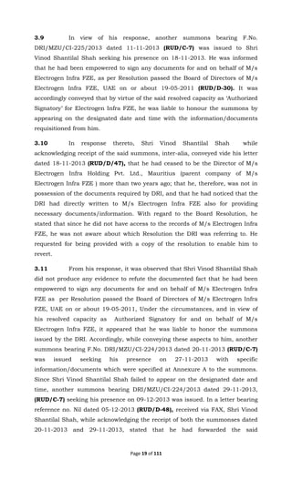 Page 19 of 111
3.9 In view of his response, another summons bearing F.No.
DRI/MZU/CI-225/2013 dated 11-11-2013 (RUD/C-7) was issued to Shri
Vinod Shantilal Shah seeking his presence on 18-11-2013. He was informed
that he had been empowered to sign any documents for and on behalf of M/s
Electrogen Infra FZE, as per Resolution passed the Board of Directors of M/s
Electrogen Infra FZE, UAE on or about 19-05-2011 (RUD/D-30). It was
accordingly conveyed that by virtue of the said resolved capacity as ‘Authorized
Signatory’ for Electrogen Infra FZE, he was liable to honour the summons by
appearing on the designated date and time with the information/documents
requisitioned from him.
3.10 In response thereto, Shri Vinod Shantilal Shah while
acknowledging receipt of the said summons, inter-alia, conveyed vide his letter
dated 18-11-2013 (RUD/D/47), that he had ceased to be the Director of M/s
Electrogen Infra Holding Pvt. Ltd., Mauritius (parent company of M/s
Electrogen Infra FZE ) more than two years ago; that he, therefore, was not in
possession of the documents required by DRI, and that he had noticed that the
DRI had directly written to M/s Electrogen Infra FZE also for providing
necessary documents/information. With regard to the Board Resolution, he
stated that since he did not have access to the records of M/s Electrogen Infra
FZE, he was not aware about which Resolution the DRI was referring to. He
requested for being provided with a copy of the resolution to enable him to
revert.
3.11 From his response, it was observed that Shri Vinod Shantilal Shah
did not produce any evidence to refute the documented fact that he had been
empowered to sign any documents for and on behalf of M/s Electrogen Infra
FZE as per Resolution passed the Board of Directors of M/s Electrogen Infra
FZE, UAE on or about 19-05-2011, Under the circumstances, and in view of
his resolved capacity as Authorized Signatory for and on behalf of M/s
Electrogen Infra FZE, it appeared that he was liable to honor the summons
issued by the DRI. Accordingly, while conveying these aspects to him, another
summons bearing F.No. DRI/MZU/CI-224/2013 dated 20-11-2013 (RUD/C-7)
was issued seeking his presence on 27-11-2013 with specific
information/documents which were specified at Annexure A to the summons.
Since Shri Vinod Shantilal Shah failed to appear on the designated date and
time, another summons bearing DRI/MZU/CI-224/2013 dated 29-11-2013,
(RUD/C-7) seeking his presence on 09-12-2013 was issued. In a letter bearing
reference no. Nil dated 05-12-2013 (RUD/D-48), received via FAX, Shri Vinod
Shantilal Shah, while acknowledging the receipt of both the summonses dated
20-11-2013 and 29-11-2013, stated that he had forwarded the said
 