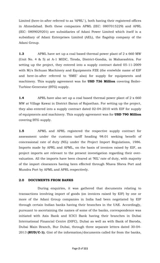 Page 2 of 111
Limited (here-in-after referred to as ‘APRL’ ), both having their registered offices
in Ahmedabad. Both these companies APML (IEC: 0807015229) and APRL
(IEC: 0809029201) are subsidiaries of Adani Power Limited which itself is a
subsidiary of Adani Enterprises Limited (AEL), the flagship company of the
Adani Group.
1.3 APML have set up a coal based thermal power plant of 2 x 660 MW
(Unit No. 4 & 5) at A-1 MIDC, Tiroda, District-Gondia, in Maharashtra. For
setting up the project, they entered into a supply contract dated 05-11-2009
with M/s Sichuan Machinery and Equipments FZE (the erstwhile name of EIF
and here-in-after referred to ‘SME’ also) for supply for equipments and
machinery. This supply agreement was for USD 736 Million covering Boiler-
Turbine-Generator (BTG) supply.
1.4 APRL have also set up a coal based thermal power plant of 2 x 660
MW at Village Kawai in District Baran of Rajasthan. For setting up the project,
they also entered into a supply contract dated 02-04-2010 with EIF for supply
of equipments and machinery. This supply agreement was for USD 790 Million
covering BTG supply.
1.5 APML and APRL registered the respective supply contract for
assessment under the customs tariff heading 98.01 seeking benefit of
concessional rate of duty (NIL) under the Project Import Regulations, 1986.
Imports made by APRL and APML, on the basis of invoices raised by EIF, as
project imports are relevant to the present investigation regarding their over-
valuation. All the imports have been cleared at ‘NIL’ rate of duty, with majority
of the import clearances having been effected through Nhava Sheva Port and
Mundra Port by APML and APRL respectively.
2.0 DOCUMENTS FROM BANKS
During enquiries, it was gathered that documents relating to
transactions involving import of goods (on invoices raised by EIF) by one or
more of the Adani Group companies in India had been negotiated by EIF
through certain Indian banks having their branches in the UAE. Accordingly,
pursuant to ascertaining the names of some of the banks, correspondence was
initiated with Axis Bank and ICICI Bank having their branches in Dubai
International Financial Centre (DIFC), Dubai as well as with Bank of Baroda,
Dubai Main Branch, Bur Dubai, through three separate letters dated 30-04-
2013 (RUD/C-1). Gist of the information/documents called for from the banks,
 