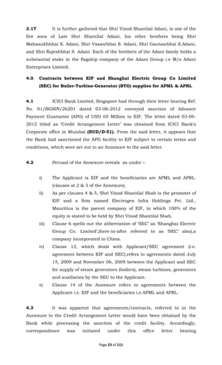 Page 23 of 111
3.17 It is further gathered that Shri Vinod Shantilal Adani, is one of the
five sons of Late Shri Shantilal Adani, his other brothers being Shri
Mahasukhbhai S. Adani, Shri Vasantbhai S. Adani, Shri Gautambhai S.Adani,
and Shri Rajeshbhai S. Adani. Each of the brothers of the Adani family holds a
substantial stake in the flagship company of the Adani Group i.e M/s Adani
Enterprises Limited.
4.0 Contracts between EIF and Shanghai Electric Group Co Limited
(SEC) for Boiler-Turbine-Generator (BTG) supplies for APML & APRL
4.1 ICICI Bank Limited, Singapore had through their letter bearing Ref.
No. 01/BGSIN/26201 dated 03-06-2012 conveyed sanction of Advance
Payment Guarantee (APG) of USD 65 Million to EIF. The letter dated 03-06-
2012 titled as ‘Credit Arrangement Letter’ was obtained from ICICI Bank’s
Corporate office in Mumbai (RUD/D-51). From the said letter, it appears that
the Bank had sanctioned the APG facility to EIF subject to certain terms and
conditions, which were set out in an Annexure to the said letter.
4.2 Perusal of the Annexure reveals as under –
i) The Applicant is EIF and the beneficiaries are APML and APRL.
(clauses at 2 & 3 of the Annexure).
ii) As per clauses 4 & 5, Shri Vinod Shantilal Shah is the promoter of
EIF and a firm named Electrogen Infra Holdings Pvt. Ltd.,
Mauritius is the parent company of EIF, in which 100% of the
equity is stated to be held by Shri Vinod Shantilal Shah.
iii) Clause 6 spells out the abbreviation of ‘SEC’ as ‘Shanghai Electric
Group Co. Limited’,(here-in-after referred to as ‘SEC’ also),a
company incorporated in China.
iv) Clause 12, which deals with Applicant/SEC agreement (i.e.
agreement between EIF and SEC),refers to agreements dated July
15, 2009 and November 06, 2009 between the Applicant and SEC
for supply of steam generators (boilers), steam turbines, generators
and auxiliaries by the SEC to the Applicant.
v) Clause 14 of the Annexure refers to agreements between the
Applicant i.e. EIF and the beneficiaries i.e.APML and APRL.
4.3 It was apparent that agreements/contracts, referred to in the
Annexure to the Credit Arrangement Letter would have been obtained by the
Bank while processing the sanction of the credit facility. Accordingly,
correspondence was initiated under this office letter bearing
 