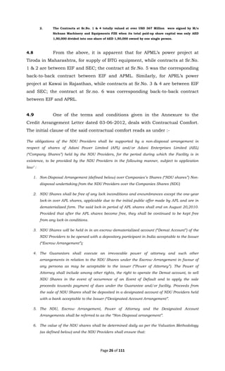 Page 26 of 111
2. The Contracts at Sr.No. 1 & 4 totally valued at over USD 367 Million were signed by M/s
Sichuan Machinery and Equipments FZE when its total paid-up share capital was only AED
1,50,000 divided into one share of AED 1,50,000 owned by one single person.
4.8 From the above, it is apparent that for APML’s power project at
Tiroda in Maharashtra, for supply of BTG equipment, while contracts at Sr.No.
1 & 2 are between EIF and SEC; the contract at Sr.No. 5 was the corresponding
back-to-back contract between EIF and APML. Similarly, for APRL’s power
project at Kawai in Rajasthan, while contracts at Sr.No. 3 & 4 are between EIF
and SEC; the contract at Sr.no. 6 was corresponding back-to-back contract
between EIF and APRL.
4.9 One of the terms and conditions given in the Annexure to the
Credit Arrangement Letter dated 03-06-2012, deals with Contractual Comfort.
The initial clause of the said contractual comfort reads as under :-
The obligations of the NDU Providers shall be supported by a non-disposal arrangement in
respect of shares of Adani Power Limited (APL) and/or Adani Enterprises Limited (AEL)
(“Company Shares”) held by the NDU Providers, for the period during which the Facility is in
existence, to be provided by the NDU Providers in the following manner, subject to application
law’ :
1. Non-Disposal Arrangement (defined below) over Companies’s Shares (“NDU shares”) Non-
disposal undertaking from the NDU Providers over the Companies Shares (NDU)
2. NDU Shares shall be free of any lock inconditions and encumbrances except the one-year
lock-in over APL shares, applicable due to the initial public offer made by APL and are in
dematerialized form. The said lock-in period of APL shares shall end on August 20,2010.
Provided that after the APL shares become free, they shall be continued to be kept free
from any lock-in conditions.
3. NDU Shares will be held in in an escrow dematerialized account (“Demat Account”) of the
NDU Providers to be opened with a depository participant in India acceptable to the Issuer
(“Escrow Arrangement”);
4. The Guarantors shall execute an irrevocable power of attorney and such other
arrangements in relation to the NDU Shares under the Escrow Arrangement in favour of
any persona as may be acceptable to the issuer (“Power of Attorney”). The Power of
Attorney shall include among other rights, the right to operate the Demat account, to sell
NDU Shares in the event of occurrence of an Event of Default and to apply the sale
proceeds towards payment of dues under the Guarantee and/or facility. Proceeds from
the sale of NDU Shares shall be deposited in a designated account of NDU Providers held
with a bank acceptable to the Issuer (“Designated Account Arrangement”.
5. The NDU, Escrow Arrangement, Power of Attorney and the Designated Account
Arrangements shall be referred to as the “Non-Disposal arrangement”.
6. The value of the NDU shares shall be determined daily as per the Valuation Methodology
(as defined below) and the NDU Providers shall ensure that:
 