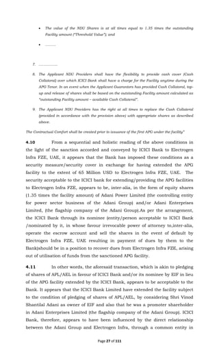 Page 27 of 111
• The value of the NDU Shares is at all times equal to 1.35 times the outstanding
Facility amount (“Threshold Value”); and
• ………
7. …………….
8. The Applicant NDU Providers shall have the flexibility to provide cash cover (Cash
Collatoral) over which ICICI Bank shall have a charge for the Facility anytime during the
APG Tenor. In an event when the Applicant Guarantors has provided Cash Collatoral, top-
up and release of shares shall be based on the outstanding Facility amount calculated as
“outstanding Facility amount – available Cash Collateral”.
9. The Applicant NDU Providers has the right at all times to replace the Cash Collateral
(provided in accordance with the provision above) with appropriate shares as described
above.
The Contractual Comfort shall be created prior to issuance of the first APG under the facility”
4.10 From a sequential and holistic reading of the above conditions in
the light of the sanction accorded and conveyed by ICICI Bank to Electrogen
Infra FZE, UAE, it appears that the Bank has imposed these conditions as a
security measure/security cover in exchange for having extended the APG
facility to the extent of 65 Million USD to Electrogen Infra FZE, UAE. The
security acceptable to the ICICI bank for extending/providing the APG facilities
to Electrogen Infra FZE, appears to be, inter-alia, in the form of equity shares
(1.35 times the facility amount) of Adani Power Limited (the controlling entity
for power sector business of the Adani Group) and/or Adani Enterprises
Limited, (the flagship company of the Adani Group).As per the arrangement,
the ICICI Bank through its nominee (entity/person acceptable to ICICI Bank
/nominated by it, in whose favour irrevocable power of attorney to,inter-alia,
operate the escrow account and sell the shares in the event of default by
Electrogen Infra FZE, UAE resulting in payment of dues by them to the
Bank)should be in a position to recover dues from Electrogen Infra FZE, arising
out of utilisation of funds from the sanctioned APG facility.
4.11 In other words, the aforesaid transaction, which is akin to pledging
of shares of APL/AEL in favour of ICICI Bank and/or its nominee by EIF in lieu
of the APG facility extended by the ICICI Bank, appears to be acceptable to the
Bank. It appears that the ICICI Bank Limited have extended the facility subject
to the condition of pledging of shares of APL/AEL, by considering Shri Vinod
Shantilal Adani as owner of EIF and also that he was a promoter shareholder
in Adani Enterprises Limited (the flagship company of the Adani Group). ICICI
Bank, therefore, appears to have been influenced by the direct relationship
between the Adani Group and Electrogen Infra, through a common entity in
 