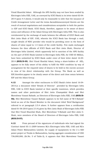 Page 28 of 111
Vinod Shantilal Adani. Although the APG facility may not have been availed by
Electrogen Infra FZE, UAE, as conveyed by ICICI Bank in its letter dated 02-04-
2014 (para 4.4 above), it would only be reasonable to infer that the issuance of
Credit Arrangement Letter and the terms &conditionsconveyed therein are the
result of mutual negotiations and considerations acceptable to both the parties
i.e EIF and ICICI Bank. ICICI Bank, therefore, appears to be aware of direct
nexus and influence of the Adani Group with Electrogen Infra FZE. This is also
corroborated by the exchange of mails between the officials of ICICI Bank and
Shri Jatin Shah of EIF, UAE, wherein the ICICI Bank has through a mail,
sought details of NDU provider who would be providing cover in the form of
shares of value equal to 1.5 times of the credit facility. Few mails exchanged
between the then officials of ICICI Bank and Shri Jatin Shah, Director of
Electrogen Infra Limited, which apparently led to sanction of the APG facility
on the part of ICICI Bank Limited to Electrogen Infra FZE, for USD 65 Million,
have been submitted by ICICI Bank under cover of their letter dated 16-04-
2014 (RUD/D-55). Shri Vinod Shatilal Adani, being a share-holders of AEL,
appears to be fully aware of his ability to fulfil the NDU condition by way of
arrangement for the required value of shares to be held in the escrow account
in view of his direct relationship with the Group. The Bank as well as
EIF,therefore,appear to be clearly aware of the direct and close nexus between
EIF and the Adani Group.
4.12 Amongst the other enclosures to ICICI Bank’s letter dated 16-04-
2014,is a document titled ‘Details of Director’ provided by Electrogen Infra
FZE, UAE to ICICI Bank Limited at their specific insistence, which provides
names and other particulars of Shri Jatin Champaklal Shah and Shri
Moreshwar Vasant Rabade, as Directors of Electrogen Infra FZE, UAE (RUD/D-
56). Shri Moreshwar Vasant Rabade appears to be full name of ‘M.V.Rabade’
listed as one of the Board Member in the document titled ‘Brief Background’
referred to at paragraph 2.5.4 above. It further appears from a certification
dated 01-06-2010 (para 2.5.4) given by Shri Jatin Shah of Electrogen Infra FZE
that Shri Vinod Shantilal Shah, Shri Moreshwar V.Rabade and Shri Jatin C.
Shah, were members of the Board of Directors of Electrogen Infra FZE, UAE
(RUD/D-57).
4.13 From perusal of the signatures of individuals who had signed the
Contract dated 05-11-2009 between M/s Electrogen Infra FZE, UAE and M/s
Adani Power Maharashtra Limited, for supply of equipments to the 2 x 660
power project at Tiroda in Maharashtra, having aggregate consideration of USD
736,000,000, (Sr.No. 5 of Table-3), it appears that Shri Moreshwar Vasant
 