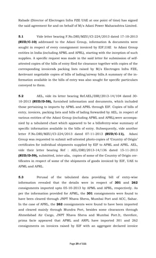 Page 29 of 111
Rabade (Director of Electrogen Infra FZE UAE at one point of time) has signed
the said agreement for and on behalf of M/s Adani Power Maharashtra Limited.
5.1 Vide letter bearing F.No.DRI/MZU/CI-224/2013 dated 17-10-2013
(RUD/C-10) addressed to the Adani Group, information & documents were
sought in respect of every consignment invoiced by EIF,UAE to Adani Group
entities in India (including APML and APRL), starting with the inception of such
supplies. A specific request was made in the said letter for submission of self-
attested copies of the bills of entry filed for clearance together with copies of the
corresponding invoices& packing lists raised by M/s Electrogen Infra FZE,
&relevant negotiable copies of bills of lading/airway bills.A summary of the in-
formation available in the bills of entry was also sought for specific particulars
conveyed to them.
5.2 AEL, vide its letter bearing Ref.AEL/DRI/2013-14/104 dated 30-
10-2013 (RUD/D-58), furnished information and documents, which included
those pertaining to imports by APML and APRL through EIF. Copies of bills of
entry, invoices, packing lists and bills of lading forwarded by AEL, in respect of
various entities of the Adani Group (including APML and APRL),were accompa-
nied by a tabulated chart which appeared to be a billofentry-wise summary of
specific information available in the bills of entry. Subsequently, vide another
letter F.No.DRI/MZU/CI-224/2013 dated 07-11-2013 (RUD/C-11), Adani
Group was requested to submit self-attested photo-copies of ‘Country of Origin’
certificates for individual shipments supplied by EIF to APML and APRL. AEL,
vide their letter bearing Ref : AEL/DRI/2013-14/136 dated 15-11-2013
(RUD/D-59), submitted, inter-alia, copies of some of the Country of Origin cer-
tificates in respect of some of the shipments of goods invoiced by EIF, UAE to
APML and APRL.
5.3 Perusal of the tabulated data providing bill of entry-wise
information revealed that the details were in respect of 301 and 262
consignments imported upto 05-10-2013 by APML and APRL, respectively. As
per the information provided for APML, the 301 consignments were found to
have been cleared through JNPT Nhava Sheva, Mumbai Port and ACC, Sahar.
In the case of APRL, the 262 consignments were found to have been imported
and cleared mainly through Mundra Port, besides some clearances through
Ahmedabad Air Cargo, JNPT Nhava Sheva and Mumbai Port.It, therefore,
prima facie appeared that APML and ARPL have imported 301 and 262
consignments on invoices raised by EIF with an aggregate declared invoice
 