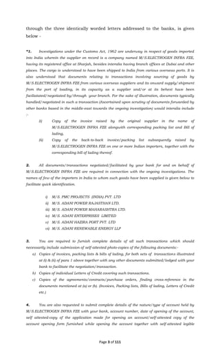 Page 3 of 111
through the three identically worded letters addressed to the banks, is given
below -
“1. Investigations under the Customs Act, 1962 are underway in respect of goods imported
into India wherein the supplier on record is a company named M/S.ELECTROGEN INFRA FZE,
having its registered office at Sharjah, besides interalia having branch offices at Dubai and other
places. The cargo is understood to have been shipped to India from various overseas ports. It is
also understood that documents relating to transactions involving sourcing of goods by
M/S.ELECTROGEN INFRA FZE from various overseas suppliers and its onward supply/shipment
from the port of loading, in its capacity as a supplier and/or at its behest have been
faciliatated/negotiated by/through your branch. For the sake of illustration, documents typically
handled/negotiated in such a transaction (Ascertained upon scrutiny of documents forwarded by
other banks based in the middle-east towards the ongoing investigation) would interalia include
:-
(i) Copy of the invoice raised by the original supplier in the name of
M/S.ELECTROGEN INFRA FZE alongwith corresponding packing list and Bill of
lading,
(ii) Copy of the back-to-back invoice/packing list subsequently raised by
M/S.ELECTROGEN INFRA FZE on one or more Indian importers, together with the
corresponding bill of lading thereof.
2. All documents/transactions negotiated/facilitated by your bank for and on behalf of
M/S.ELECTROGEN INFRA FZE are required in connection with the ongoing investigations. The
names of few of the importers in India to whom such goods have been supplied is given below to
facilitate quick identification.
i) M/S. PMC PROJECTS (INDIA) PVT. LTD
ii) M/S. ADANI POWER RAJASTHAN LTD.
iii) M/S. ADANI POWER MAHARASHTRA LTD.
iv) M/S. ADANI ENTERPRISES LIMITED
v) M/S. ADANI HAZIRA PORT PVT. LTD
vi) M/S. ADANI RENEWABLE ENERGY LLP
3. You are required to furnish complete details of all such transactions which should
necessarily include submission of self-attested photo-copies of the following documents:-
a) Copies of invoices, packing lists & bills of lading, for both sets of transactions illustrated
at (i) & (ii) of para 1 above together with any other documents submitted/lodged with your
bank to facilitate the negotiation/transaction.
b) Copies of individual Letters of Credit covering such transactions.
c) Copies of the agreements/contracts/purchase orders, finding cross-reference in the
documents mentioned at (a) or (b). (Invoices, Packing lists, Bills of lading, Letters of Credit
etc.)
4. You are also requested to submit complete details of the nature/type of account held by
M/S.ELECTROGEN INFRA FZE with your bank, account number, date of opening of the account,
self attested-copy of the application made for opening an account/self-attested copy of the
account opening form furnished while opening the account together with self-attested legible
 
