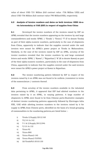 Page 30 of 111
value of about USD 721 Million (full contract value -736 Million USD) and
about USD 756 Million (full contract value-790 MillionUSD), respectively.
6.0 Analysis of Invoice numbers and dates on both invoices: OEM vis-a-
vis Intermedairy at UAE (EIF) in respect of supplies from China
6.1 Scrutinyof the invoice numbers of the invoices raised by EIF on
APML revealed that the invoice numbers appearing on the invoices by and large
containedletters and words ‘ÁPML’ / ‘Tiroda’ / ‘Tirora’/ ‘T’ (T to denote Tiroda)
as part of their alpha-numeric numbers, particularly in the case of shipments
from China, apparently to indicate that the supplies covered under the said
invoices were meant for APML’s power project at Tiroda in Maharashtra.
Similarly, in the case of the invoices raised by EIF on APRL, scrutiny of the
invoice numbers revealed that the invoice numbers by and large contained
letters and words ‘ÁPRL’ / ‘Kawai’ / ‘’Rajasthan’/ ‘K’ (K to denote Kawai) as part
of the their alpha-numeric numbers, particularly in the case of shipments from
China, apparently to indicate that the supplies covered under the said invoices
were meant for APRL’s power project at Kawai in Rajasthan.
6.2 The invoice numbering pattern followed by EIF in respect of the
invoices raised by it on APML was not found to be uniform /consistent in terms
of the nomenclature / contents thereof.
6.3 From scrutiny of the invoice numbers available in the tabulated
data pertaining to APML, it appeared that EIF had allotted numbers to the
invoices raised by it on APML, in varying patterns. A large number of
shipments to APML were found to be from Chinese ports.Illustrative examples
of distinct invoice numbering patterns apparently followed by Electrogen Infra
FZE, UAE while allotting invoices numbers to the invoices raised by it for
supply to APML from Chinese ports, identified on the basis of a broad grouping
of commonalities in the numbering patterns,are listed below :-
i) Tiroda-3/Supply/2013/160
ii) T3/141 & 142
iii) T-1 & 2/Supply/2013/046
iv) T/131 & 132
v) Tirora-92
vi) Tirora-B80
vii) Tirora-Phase2-140
viii) Tirora-Phase2-T35TH5
ix) LK-TirodaPh3-20101130
 