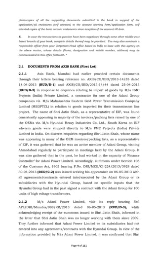 Page 4 of 111
photo-copies of all the supporting documents submitted to the bank in support of the
application/all enclosures (self attested) to the account opening form/application form, self
attested copies of the bank account statements since inception of the account till date.
5. In case the transactions in question have been negotiated through some other middle-east
based branch of your bank, complete details thereof may be provided. You may also nominate a
responsible officer from your Corporate/Head office based in India to liase with this agency on
the above matter, whose details (Name, designation and mobile number, address) may be
communicated to this office forthwith. “
2.1 DOCUMENTS FROM AXIS BANK (First Lot)
2.1.1 Axis Bank, Mumbai had earlier provided certain documents
through their letters bearing reference no. AXIS/CO/IBD/2013-14/35 dated
18-04-2013 (RUD/D-1) and AXIS/CO/IBD/2013-14/44 dated 25-04-2013
(RUD/D-2) in response to enquiries relating to import of goods by M/s PMC
Projects (India) Private Limited, a contractor for one of the Adani Group
companies viz. M/s Maharashtra Eastern Grid Power Transmission Company
Limited (MEGPTCL) in relation to goods imported for their transmission line
project. The name of Shri Jatin Shah, as a representative of EIF, was found
consistently appearing in majority of the invoices/packing lists raised by one of
the OEMs viz. M/s Hyundai Heavy Industries Co. Ltd., South Korea on EIF
wherein goods were shipped directly to M/s PMC Projects (India) Private
Limited in India. On discreet enquiries regarding Shri Jatin Shah, whose name
was appearing in many of the OEM invoices/packing lists, as a representative
of EIF, it was gathered that he was an active member of Adani Group, visiting
Ahmedabad regularly to participate in meetings held by the Adani Group. It
was also gathered that in the past, he had worked in the capacity of ‘Finance
Controller’ for Adani Power Limited. Accordingly, summons under Section 108
of the Customs Act, 1962 bearing F.No. DRI/MZU/CI-224/2013/3928 dated
30-04-2013 (RUD/C-2) was issued seeking his appearance on 06-05-2013 with
all agreements/contracts entered into/executed by the Adani Group or its
subsidiaries with the Hyundai Group, based on specific inputs that the
Hyundai Group had in the past signed a contract with the Adani Group for 100
units of high voltage transformers.
2.1.2 M/s Adani Power Limited, vide its reply bearing Ref:
APL/DRI/Mundra/088/RR/2013 dated 06-05-2013 (RUD/D-3), while
acknowledging receipt of the summons issued to Shri Jatin Shah, informed in
the letter that Shri Jatin Shah was no longer working with them since 2009.
They further informed that Adani Power Limited or its subsidiaries had not
entered into any agreements/contracts with the Hyundai Group. In view of the
information provided by M/s Adani Power Limited, it was confirmed that Shri
 