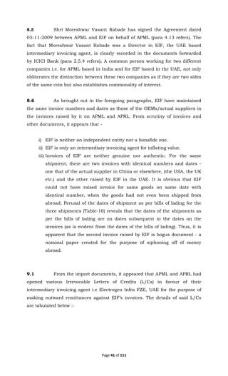 Page 41 of 111
8.5 Shri Moreshwar Vasant Rabade has signed the Agreement dated
05-11-2009 between APML and EIF on behalf of APML (para 4.13 refers). The
fact that Moreshwar Vasant Rabade was a Director in EIF, the UAE based
intermediary invoicing agent, is clearly recorded in the documents forwarded
by ICICI Bank (para 2.5.4 refers). A common person working for two different
companies i.e. for APML based in India and for EIF based in the UAE, not only
obliterates the distinction between these two companies as if they are two sides
of the same coin but also establishes commonality of interest.
8.6 As brought out in the foregoing paragraphs, EIF have maintained
the same invoice numbers and dates as those of the OEMs/actual suppliers in
the invoices raised by it on APML and APRL. From scrutiny of invoices and
other documents, it appears that -
i) EIF is neither an independent entity nor a bonafide one.
ii) EIF is only an intermediary invoicing agent for inflating value.
iii) Invoices of EIF are neither genuine nor authentic. For the same
shipment, there are two invoices with identical numbers and dates -
one that of the actual supplier in China or elsewhere, (the USA, the UK
etc.) and the other raised by EIF in the UAE. It is obvious that EIF
could not have raised invoice for same goods on same date with
identical number, when the goods had not even been shipped from
abroad. Perusal of the dates of shipment as per bills of lading for the
three shipments (Table-10) reveals that the dates of the shipments as
per the bills of lading are on dates subsequent to the dates on the
invoices (as is evident from the dates of the bills of lading). Thus, it is
apparent that the second invoice raised by EIF is bogus document - a
nominal paper created for the purpose of siphoning off of money
abroad.
9.1 From the import documents, it appeared that APML and APRL had
opened various Irrevocable Letters of Credits (L/Cs) in favour of their
intermediary invoicing agent i.e Electrogen Infra FZE, UAE for the purpose of
making outward remittances against EIF’s invoices. The details of said L/Cs
are tabulated below :-
 