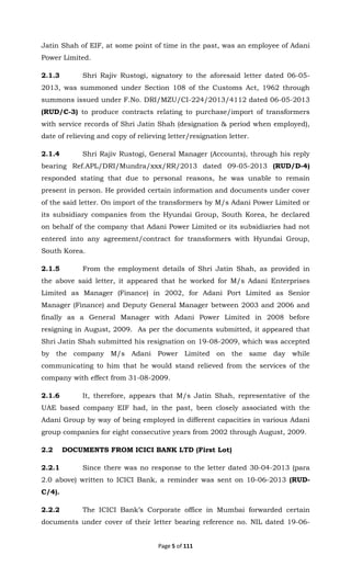 Page 5 of 111
Jatin Shah of EIF, at some point of time in the past, was an employee of Adani
Power Limited.
2.1.3 Shri Rajiv Rustogi, signatory to the aforesaid letter dated 06-05-
2013, was summoned under Section 108 of the Customs Act, 1962 through
summons issued under F.No. DRI/MZU/CI-224/2013/4112 dated 06-05-2013
(RUD/C-3) to produce contracts relating to purchase/import of transformers
with service records of Shri Jatin Shah (designation & period when employed),
date of relieving and copy of relieving letter/resignation letter.
2.1.4 Shri Rajiv Rustogi, General Manager (Accounts), through his reply
bearing Ref.APL/DRI/Mundra/xxx/RR/2013 dated 09-05-2013 (RUD/D-4)
responded stating that due to personal reasons, he was unable to remain
present in person. He provided certain information and documents under cover
of the said letter. On import of the transformers by M/s Adani Power Limited or
its subsidiary companies from the Hyundai Group, South Korea, he declared
on behalf of the company that Adani Power Limited or its subsidiaries had not
entered into any agreement/contract for transformers with Hyundai Group,
South Korea.
2.1.5 From the employment details of Shri Jatin Shah, as provided in
the above said letter, it appeared that he worked for M/s Adani Enterprises
Limited as Manager (Finance) in 2002, for Adani Port Limited as Senior
Manager (Finance) and Deputy General Manager between 2003 and 2006 and
finally as a General Manager with Adani Power Limited in 2008 before
resigning in August, 2009. As per the documents submitted, it appeared that
Shri Jatin Shah submitted his resignation on 19-08-2009, which was accepted
by the company M/s Adani Power Limited on the same day while
communicating to him that he would stand relieved from the services of the
company with effect from 31-08-2009.
2.1.6 It, therefore, appears that M/s Jatin Shah, representative of the
UAE based company EIF had, in the past, been closely associated with the
Adani Group by way of being employed in different capacities in various Adani
group companies for eight consecutive years from 2002 through August, 2009.
2.2 DOCUMENTS FROM ICICI BANK LTD (First Lot)
2.2.1 Since there was no response to the letter dated 30-04-2013 (para
2.0 above) written to ICICI Bank, a reminder was sent on 10-06-2013 (RUD-
C/4).
2.2.2 The ICICI Bank’s Corporate office in Mumbai forwarded certain
documents under cover of their letter bearing reference no. NIL dated 19-06-
 