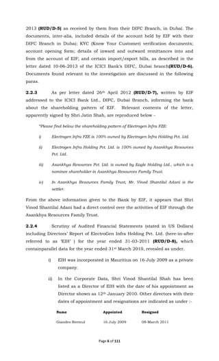 Page 6 of 111
2013 (RUD/D-5) as received by them from their DIFC Branch, in Dubai. The
documents, inter-alia, included details of the account held by EIF with their
DIFC Branch in Dubai; KYC (Know Your Customer) verification documents;
account opening form; details of inward and outward remittances into and
from the account of EIF; and certain import/export bills, as described in the
letter dated 10-06-2013 of the ICICI Bank’s DIFC, Dubai branch(RUD/D-6).
Documents found relevant to the investigation are discussed in the following
paras.
2.2.3 As per letter dated 26th April 2012 (RUD/D-7), written by EIF
addressed to the ICICI Bank Ltd., DIFC, Dubai Branch, informing the bank
about the shareholding pattern of EIF. Relevant contents of the letter,
apparently signed by Shri Jatin Shah, are reproduced below -
“Please find below the shareholding pattern of Electrogen Infra FZE:
i) Electrogen Infra FZE is 100% owned by Electrogen Infra Holding Pvt. Ltd.
ii) Electrogen Infra Holding Pvt. Ltd. is 100% owned by Asankhya Resources
Pvt. Ltd.
iii) Asankhya Resources Pvt. Ltd. is owned by Eagle Holding Ltd., which is a
nominee shareholder in Asankhya Resources Family Trust.
iv) In Asankhya Resources Family Trust, Mr. Vinod Shantilal Adani is the
settler.
From the above information given to the Bank by EIF, it appears that Shri
Vinod Shantilal Adani had a direct control over the activities of EIF through the
Asankhya Resources Family Trust.
2.2.4 Scrutiny of Audited Financial Statements (stated in US Dollars)
including Directors’ Report of ElectroGen Infra Holding Pvt. Ltd. (here-in-after
referred to as ‘EIH’ ) for the year ended 31-03-2011 (RUD/D-8), which
containparallel data for the year ended 31st March 2010, revealed as under.
i) EIH was incorporated in Mauritius on 16 July 2009 as a private
company.
ii) In the Corporate Data, Shri Vinod Shantilal Shah has been
listed as a Director of EIH with the date of his appointment as
Director shown as 12th January 2010. Other directors with their
dates of appointment and resignations are indicated as under :-
Name Appointed Resigned
Giandeo Reemul 16 July 2009 08-March 2011
 