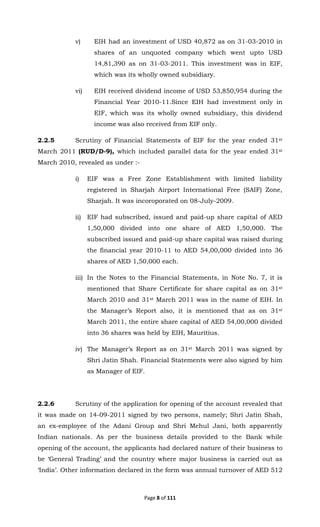 Page 8 of 111
v) EIH had an investment of USD 40,872 as on 31-03-2010 in
shares of an unquoted company which went upto USD
14,81,390 as on 31-03-2011. This investment was in EIF,
which was its wholly owned subsidiary.
vi) EIH received dividend income of USD 53,850,954 during the
Financial Year 2010-11.Since EIH had investment only in
EIF, which was its wholly owned subsidiary, this dividend
income was also received from EIF only.
2.2.5 Scrutiny of Financial Statements of EIF for the year ended 31st
March 2011 (RUD/D-9), which included parallel data for the year ended 31st
March 2010, revealed as under :-
i) EIF was a Free Zone Establishment with limited liability
registered in Sharjah Airport International Free (SAIF) Zone,
Sharjah. It was incoroporated on 08-July-2009.
ii) EIF had subscribed, issued and paid-up share capital of AED
1,50,000 divided into one share of AED 1,50,000. The
subscribed issued and paid-up share capital was raised during
the financial year 2010-11 to AED 54,00,000 divided into 36
shares of AED 1,50,000 each.
iii) In the Notes to the Financial Statements, in Note No. 7, it is
mentioned that Share Certificate for share capital as on 31st
March 2010 and 31st March 2011 was in the name of EIH. In
the Manager’s Report also, it is mentioned that as on 31st
March 2011, the entire share capital of AED 54,00,000 divided
into 36 shares was held by EIH, Mauritius.
iv) The Manager’s Report as on 31st March 2011 was signed by
Shri Jatin Shah. Financial Statements were also signed by him
as Manager of EIF.
2.2.6 Scrutiny of the application for opening of the account revealed that
it was made on 14-09-2011 signed by two persons, namely; Shri Jatin Shah,
an ex-employee of the Adani Group and Shri Mehul Jani, both apparently
Indian nationals. As per the business details provided to the Bank while
opening of the account, the applicants had declared nature of their business to
be ‘General Trading’ and the country where major business is carried out as
‘India’. Other information declared in the form was annual turnover of AED 512
 