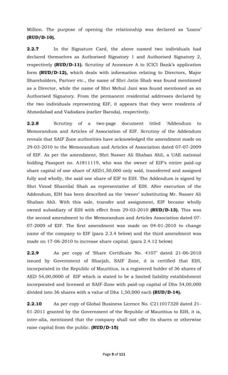 Page 9 of 111
Million. The purpose of opening the relationship was declared as ‘Loans’
(RUD/D-10).
2.2.7 In the Signature Card, the above named two individuals had
declared themselves as Authorised Signatory 1 and Authorised Signatory 2,
respectively (RUD/D-11). Scrutiny of Annexure A to ICICI Bank’s application
form (RUD/D-12), which deals with information relating to Directors, Major
Shareholders, Partner etc., the name of Shri Jatin Shah was found mentioned
as a Director, while the name of Shri Mehul Jani was found mentioned as an
Authorised Signatory. From the permanent residential addresses declared by
the two individuals representing EIF, it appears that they were residents of
Ahmedabad and Vadodara (earlier Baroda), respectively.
2.2.8 Scrutiny of a two-page document titled ‘Addendum to
Memorandum and Articles of Association of EIF. Scrutiny of the Addendum
reveals that SAIF Zone authorities have acknowledged the amendment made on
29-03-2010 to the Memorandum and Articles of Association dated 07-07-2009
of EIF. As per the amendment, Shri Nasser Ali Shaban Ahli, a UAE national
holding Passport no. A1811119, who was the owner of EIF’s entire paid-up
share capital of one share of AED1,50,000 only sold, transferred and assigned
fully and wholly, the said one share of EIF to EIH. The Addendum is signed by
Shri Vinod Shantilal Shah as representative of EIH. After execution of the
Addendum, EIH has been described as the ‘owner’ substituting Mr. Nasser Ali
Shaban Ahli. With this sale, transfer and assignment, EIF became wholly
owned subsidiary of EIH with effect from 29-03-2010 (RUD/D-13). This was
the second amendment to the Memorandum and Articles Association dated 07-
07-2009 of EIF. The first amendment was made on 04-01-2010 to change
name of the company to EIF (para 2.3.4 below) and the third amendment was
made on 17-06-2010 to increase share capital. (para 2.4.12 below)
2.2.9 As per copy of ‘Share Certificate No. 4107’ dated 21-06-2010
issued by Government of Sharjah, SAIF Zone, it is certified that EIH,
incorporated in the Republic of Mauritius, is a registered holder of 36 shares of
AED 54,00,0000 of EIF which is stated to be a limited liability establishment
incorporated and licensed at SAIF-Zone with paid-up capital of Dhs 54,00,000
divided into 36 shares with a value of Dhs 1,50,000 each (RUD/D-14).
2.2.10 As per copy of Global Business Licence No. C211017320 dated 21-
01-2011 granted by the Government of the Republic of Mauritius to EIH, it is,
inter-alia, mentioned that the company shall not offer its shares or otherwise
raise capital from the public. (RUD/D-15)
 