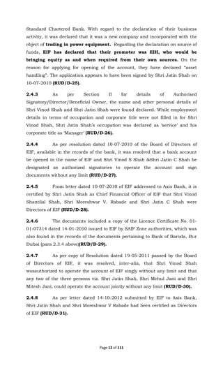Page 12 of 111
Standard Chartered Bank. With regard to the declaration of their business
activity, it was declared that it was a new company and incorporated with the
object of trading in power equipment. Regarding the declaration on source of
funds, EIF has declared that their promoter was EIH, who would be
bringing equity as and when required from their own sources. On the
reason for applying for opening of the account, they have declared “asset
handling”. The application appears to have been signed by Shri Jatin Shah on
10-07-2010 (RUD/D-25).
2.4.3 As per Section II for details of Authorised
Signatory/Director/Beneficial Owner, the name and other personal details of
Shri Vinod Shah and Shri Jatin Shah were found declared. While employment
details in terms of occupation and corporate title were not filled in for Shri
Vinod Shah, Shri Jatin Shah’s occupation was declared as ‘service’ and his
corporate title as ‘Manager’ (RUD/D-26).
2.4.4 As per resolution dated 10-07-2010 of the Board of Directors of
EIF, available in the records of the bank, it was resolved that a bank account
be opened in the name of EIF and Shri Vinod S Shah &Shri Jatin C Shah be
designated as authorized signatories to operate the account and sign
documents without any limit (RUD/D-27).
2.4.5 From letter dated 10-07-2010 of EIF addressed to Axis Bank, it is
certified by Shri Jatin Shah as Chief Financial Officer of EIF that Shri Vinod
Shantilal Shah, Shri Moreshwar V. Rabade and Shri Jatin C Shah were
Directors of EIF (RUD/D-28).
2.4.6 The documents included a copy of the Licence Certificate No. 01-
01-07314 dated 14-01-2010 issued to EIF by SAIF Zone authorities, which was
also found in the records of the documents pertaining to Bank of Baroda, Bur
Dubai (para 2.3.4 above)(RUD/D-29).
2.4.7 As per copy of Resolution dated 19-05-2011 passed by the Board
of Directors of EIF, it was resolved, inter-alia, that Shri Vinod Shah
wasauthorized to operate the account of EIF singly without any limit and that
any two of the three persons viz. Shri Jatin Shah, Shri Mehul Jani and Shri
Mitesh Jani, could operate the account jointly without any limit (RUD/D-30).
2.4.8 As per letter dated 14-10-2012 submitted by EIF to Axis Bank,
Shri Jatin Shah and Shri Moreshwar V Rabade had been certified as Directors
of EIF (RUD/D-31).
 
