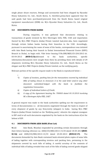 Page 11 of 97
single phase shunt reactors, fittings and accessories had been shipped by Hyundai
Heavy Industries Co. Ltd., South Korea. It, therefore,prima-facie appeared that the
said goods had been purchased/procured from the South Korea based original
equipment manufacturer (OEM) viz. M/s Hyundai Heavy Industries Co. Ltd., South
Korea.
4.0 DOCUMENTS FROM BANKS
During enquiries, it was gathered that documents relating to
transactions of goods invoiced by M/s Electrogen Infra FZE, UAE and importation
thereof by M/s PMC Projects (India) Private Limited had,inter-alia, been negotiated
through certain Indian banks having their branches in the UAE. Accordingly,
pursuant to ascertaining the name of some of the banks, correspondence was initiated
with Axis Bank having their branch in Dubai International Financial Centre (DIFC)
Branch in Dubai, to begin with. Vide letter bearing F.No.DRI/MZU/CI-224/2013 dt.
05-04-2013 (RUD-C/3)addressed to the bank authorities, specific
information/documents were sought from them by providing them with details of 29
shipments involving M/s Hyundai Heavy Industries Co. Ltd., South Korea as the
shipper and M/s PMC Projects (India) Private Limited, as the notifying party.
Relevant portion of the specific request made to the Bank is reproduced below :-
“
“i) Copies of invoices, packing lists for the transactions covered by individual
Bills of lading shown in Annexure A to the said letter and/or any other
document submitted/lodged with the bank to facilitate the
negotiation/transaction.
ii) Copies of individual Letters of Credit.
iii) A copy of the Agreement bearing No. 700003 dated 05.10.2010 involving
M/s Electrogen Infra FZE, UAE”.
A general request was made to the bank authorities spelling out the requirement in
terms of documentation i.e. all documents negotiated through the bank in respect of
every shipment of goods by any firm/entity (shipper) to India having M/s PMC
Projects (India) Private Limited as the ‘Notifying party’, wherein the original consignee
is EIF and/or all such documents negotiated by the bank on the instructions of/at the
behest of EIF.
4.1 DOCUMENTS FROM AXIS BANK (First Lot)
4.1.1 Axis Bank, Mumbai responded by providing certain documents through
their letters bearing reference no. AXIS/CO/IBD/2013-14/35 dated 18-04-2013(RUD-
D/16) and AXIS/CO/IBD/2013-14/44 dated 25-04-2013 (RUD-D/17). The
documents forwarded by Axis Bank contained bank attested photo copies of some bills
of lading together with corresponding invoices and packing lists, pertaining to the
shipments covered by such bills of lading. A careful scrutiny of the contents of
individual bills of lading revealed that each of the bills of lading covered goods shipped
 