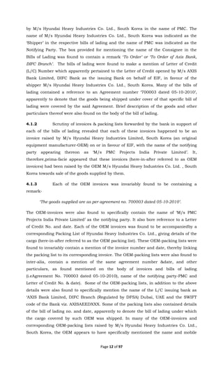 Page 12 of 97
by M/s Hyundai Heavy Industries Co. Ltd., South Korea in the name of PMC. The
name of M/s Hyundai Heavy Industries Co. Ltd., South Korea was indicated as the
‘Shipper’ in the respective bills of lading and the name of PMC was indicated as the
Notifying Party. The box provided for mentioning the name of the Consignee in the
Bills of Lading was found to contain a remark ‘To Order’ or ‘To Order of Axis Bank,
DIFC Branch’. The bills of lading were found to make a mention of Letter of Credit
(L/C) Number which apparently pertained to the Letter of Credit opened by M/s AXIS
Bank Limited, DIFC Bank as the issuing Bank on behalf of EIF, in favour of the
shipper M/s Hyundai Heavy Industries Co. Ltd., South Korea. Many of the bills of
lading contained a reference to an Agreement number ‘700003 dated 05-10-2010’,
apparently to denote that the goods being shipped under cover of that specific bill of
lading were covered by the said Agreement. Brief description of the goods and other
particulars thereof were also found on the body of the bill of lading.
4.1.2 Scrutiny of invoices & packing lists forwarded by the bank in support of
each of the bills of lading revealed that each of these invoices happened to be an
invoice raised by M/s Hyundai Heavy Industries Limited, South Korea (an original
equipment manufacturer-OEM) on or in favour of EIF, with the name of the notifying
party appearing thereon as ‘M/s PMC Projects India Private Limited’. It,
therefore,prima-facie appeared that these invoices (here-in-after referred to as OEM
invoices) had been raised by the OEM M/s Hyundai Heavy Industries Co. Ltd. , South
Korea towards sale of the goods supplied by them.
4.1.3 Each of the OEM invoices was invariably found to be containing a
remark-
‘The goods supplied are as per agreement no. 700003 dated 05-10-2010’.
The OEM-invoices were also found to specifically contain the name of ‘M/s PMC
Projects India Private Limited’ as the notifying party. It also bore reference to a Letter
of Credit No. and date. Each of the OEM invoices was found to be accompaniedby a
corresponding Packing List of Hyundai Heavy Industries Co. Ltd., giving details of the
cargo (here-in-after referred to as the OEM packing list). These OEM-packing lists were
found to invariably contain a mention of the invoice number and date, thereby linking
the packing list to its corresponding invoice. The OEM-packing lists were also found to
inter-alia, contain a mention of the same agreement number &date, and other
particulars, as found mentioned on the body of invoices and bills of lading
(i.eAgreement No. 700003 dated 05-10-2010), name of the notifying party-PMC and
Letter of Credit No. & date). Some of the OEM-packing lists, in addition to the above
details were also found to specifically mention the name of the L/C issuing bank as
‘AXIS Bank Limited, DIFC Branch (Regulated by DFSA) Dubai, UAE and the SWIFT
code of the Bank viz. AXISAEEDXXX. Some of the packing lists also contained details
of the bill of lading no. and date, apparently to denote the bill of lading under which
the cargo covered by such OEM was shipped. In many of the OEM-invoices and
corresponding OEM-packing lists raised by M/s Hyundai Heavy Industries Co. Ltd.,
South Korea, the OEM appears to have specifically mentioned the name and mobile
 