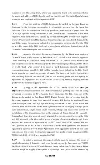 Page 13 of 97
number of one Shri Jatin Shah, which was apparently found to be mentioned below
the name and address of EIF, thereby implying that the said Shri Jatin Shah belonged
to and/or was employed and/or represented EIF.
4.1.4 From the analysis of OEM documents forwarded by the Axis Bank, as
discussed in the foregoing paragraphs, it prima-facie appears that the bank has
facilitated EIFin its transaction involving purchase/procurement of goods from the
OEM- M/s Hyundai Heavy Industries Co. Ltd. , South Korea. The services of the Bank
appear to have been,inter-alia, utilized by EIF for remitting the invoice value of goods
procured/purchased from M/s Hyundai Heavy Industries Co. Ltd., South Korea, to the
said OEM, as per the amounts indicated in the respective invoices raised by the OEM
on M/s Electrogen Infra FZE, UAE and in accordance with terms & conditions of the
Letters of Credit covering the said transaction.
4.1.5 Amongst the other documents forwarded by the Bank were copies of
Letters of Credit (L/C) opened by Axis Bank, DIFC, Dubai in the name of applicant
i.eEIF favouring M/s Hyundai Heavy Industries Co. Ltd., South Korea, whose name
has been indicated as the ‘Beneficiary’ in the SWIFT messages pertaining to the letters
of credit. Such L/Cs appeared to cover a fixed lumpsum amount, apparently
representing money payable by EIF to M/s Hyundai Heavy Industries Co. Ltd., South
Korea towards purchase/procurement of goods. The Letters of Credit, further,inter-
alia invariably indicate the name of PMC as the Notifying party and also specify an
Agreement no. (Agreement No. 700003 dated 05-10-2010), thereby implying that the
goods were for eventual supply to PMC.
4.1.6 A copy of the Agreement No. 700003 dated 05-10-2010, (RUD/D-
18)foundrepeatedlymentionedin the OEM-invoices/OEM-packing lists/bills of lading
pertaining to supplies by M/s Hyundai Heavy Industries Co. Ltd., was one of the
documents forwarded by Axis Bank, DIFC, Dubai. Scrutiny thereof revealed that the
Agreement appears to have been executed between EIF having its registered/head
office in Sharjah, UAE and M/s Hyundai Heavy Industries Co. Ltd., South Korea. The
scope of work as stipulated in the said Agreement was for the supply of single phase
auto transformers, single phase shunt reactors, fittings and accessories thereof for
installation of the transmission line in the corridor of Tiroda–Koradi-III - AkolaII -
Aurangabad. Since the scope of supply stipulated in the Agreement between the OEM
and EIF appeared to be identical to scope of supply of Auto transformer and Shunt
Reactors etc. covered by Agreement No. 415703 dated 01-10-2010 between EIF and
PMC, (covered at Sr. No. A and B of Schedule 1 to the said agreement) and because
equipments covered by both these Agreements were apparently meant for the same
transmission line project, it prima-facie appeared that goods covered by Agreement No.
700003 dated 05-10-2010 were supplied to PMC.
4.1.7 In order to ascertain this aspect, efforts made to compare the scope of
supply (Description & Quantity) and price thereof covered by Agreement no. 700003
dated 05-10-2010 between EIF and Hyundai Heavy Industries Co. Ltd. South, Korea
vis-à-vis scope of supply (Description & Quantity) and price thereof covered by
 