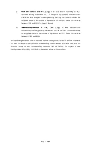 Page 17 of 97
i) OEM sale invoice of HHICL (Copy of the sale invoice raised by the M/s
Hyundai Heavy Industries Co. Ltd.-Original Equipment Manufacturer-
(OEM) on EIF alongwith corresponding packing list-Invoices raised for
supplies made in pursuance of Agreement No. 700003 dated 05-10-2010
between EIF and HHICL , South Korea)
ii) Intermediaryinvoice of EIF, UAE (Copy of the back-to-back
intermediaryinvoice/packing list raised by EIF on PMC - Invoices raised
for supplies made in pursuance of Agreement 415703 dated 01-10-2010
between PMC and EIF).
Scanned images of two sets of invoices for the same goods (the OEM invoice raised on
EIF and the back-to-back inflated intermediary invoice raised by EIFon PMC)and the
scanned image of the corresponding common Bill of Lading, in respect of one
consignment shipped by HHICL) is reproduced below as illustration:-
 