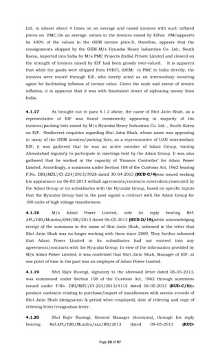Page 20 of 97
Ltd. to almost about 4 times on an average and raised invoices with such inflated
prices on PMC.On an average, values in the invoices raised by EIFon PMCappearto
be 400% of the values in the OEM invoice price.It, therefore, appears that the
consignments shipped by the OEM-M/s Hyundai Heavy Industries Co. Ltd., South
Korea, imported into India by M/s PMC Projects (India) Private Limited and cleared on
the strength of invoices raised by EIF had been grossly over-valued. It is apparent
that while the goods were shipped from HHICL (OEM) to PMC in India directly, the
invoices were routed through EIF, who merely acted as an intermediary invoicing
agent for facilitating inflation of invoice value. Given the scale and extent of invoice
inflation, it is apparent that it was with fraudulent intent of siphoning money from
India.
4.1.17 As brought out in para 4.1.3 above, the name of Shri Jatin Shah, as a
representative of EIF was found consistently appearing in majority of the
invoices/packing lists raised by M/s Hyundai Heavy Industries Co. Ltd. , South Korea
on EIF. Ondiscreet enquiries regarding Shri Jatin Shah, whose name was appearing
in many of the OEM invoices/packing lists, as a representative of UAE intermediary
EIF, it was gathered that he was an active member of Adani Group, visiting
Ahmedabad regularly to participate in meetings held by the Adani Group. It was also
gathered that he worked in the capacity of ‘Finance Controller’ for Adani Power
Limited. Accordingly, a summons under Section 108 of the Customs Act, 1962 bearing
F.No. DRI/MZU/CI-224/2013/3928 dated 30-04-2013 (RUD-C/4)was issued seeking
his appearance on 06-05-2013 withall agreements/contracts enteredinto/executed by
the Adani Group or its subsidiaries with the Hyundai Group, based on specific inputs
that the Hyundai Group had in the past signed a contract with the Adani Group for
100 units of high voltage transformers.
4.1.18 M/s Adani Power Limited, vide its reply bearing Ref:
APL/DRI/Mundra/088/RR/2013 dated 06-05-2013 (RUD-D/19),while acknowledging
receipt of the summons in the name of Shri Jatin Shah, informed in the letter that
Shri Jatin Shah was no longer working with them since 2009. They further informed
that Adani Power Limited or its subsidiaries had not entered into any
agreements/contracts with the Hyundai Group. In view of the information provided by
M/s Adani Power Limited, it was confirmed that Shri Jatin Shah, Manager of EIF, at
one point of time in the past was an employee of Adani Power Limited.
4.1.19 Shri Rajiv Rustogi, signatory to the aforesaid letter dated 06-05-2013,
was summoned under Section 108 of the Customs Act, 1962 through summons
issued under F.No. DRI/MZU/CI-224/2013/4112 dated 06-05-2013 (RUD-C/5)to
produce contracts relating to purchase/import of transformers with service records of
Shri Jatin Shah (designation & period when employed), date of relieving and copy of
relieving letter/resignation letter.
4.1.20 Shri Rajiv Rustogi, General Manager (Accounts), through his reply
bearing Ref.APL/DRI/Mundra/xxx/RR/2013 dated 09-05-2013 (RUD-
 