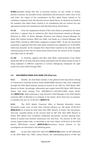 Page 21 of 97
D/20)responded stating that due to personal reasons, he was unable to remain
present in person. He provided certain information and documents under cover of the
said letter. On import of the transformers by M/s Adani Power Limited or its
subsidiary companies from the Hyundai Group, South Korea, he declared on behalf of
the company that Adani Power Limited or its subsidiaries had not entered into any
agreement/contract for transformers with Hyundai Group, South Korea.
4.1.21 From the employment details of Shri Jatin Shah as provided in the above
said letter, it appears that he worked for M/s Adani Enterprises Limited as Manager
(Finance) in 2002, as Senior Manager (Finance) and Deputy General Manager for
Adani Port Limited between 2003 and 2006, and finally as a General Manager with
Adani Power Limited in 2008 before resigning in August 2009. As per the documents
submitted, it appeared that Shri Jatin Shah submitted his resignation on 19-08-2009,
which was accepted by the company M/s Adani Power Limited on the same day while
communicating to him that he would stand relieved from the services of the company
with effect from 31-08-2009.
4.1.22 It, therefore, appears that M/s Jatin Shah, representative of the Dubai
based firm EIF in the past had been closely associated with the Adani Group by way of
being employed in different capacities in various Adanigroup companies for eight
consecutive years 2002 through 2009.
4.2 DOCUMENTS FROM ICICI BANK LTD (First Lot)
4.2.1 Besides, the Axis Bank Limited, it was gathered that documents relating
to transactions involving invoices raised byEIFonPMC had,inter-alia, been negotiated
through the ICICI Bank Limited, having its branch in the UAE viz. ICICI Bank, DIFC
Branch in Dubai. Accordingly, information was sought from ICICI Bank, DIFC Branch
Dubai, vide letter bearing F.No. DRI/MZU/C.I.-224/2013/3899 dated 30-04-
2013(RUD-C/6), while endorsing a copy thereof to Chief Manager of the ICICI Bank’s
corporate office in Mumbai to co-ordinate in the matter. Since there was no response,
a reminder was sent on 10-06-2013. (RUD-C/7)
4.2.2 The ICICI Bank’s Corporate office in Mumbai forwarded certain
documents under cover of their letter bearing reference no. NIL dated 19-06-2013
(RUD/D-21) as received by them from their DIFC Branch, in Dubai. The documents,
inter-alia, included details of the account held by EIF with their DIFC Branch in
Dubai; KYC (Know Your Customer) verification documents; account opening form;
details of inward and outward remittances into and from the account of EIF; and
certain import/export bills, as described in the letter dated 10-06-2013 of the ICICI
Bank’s DIFC,Dubai branch (RUD/D-22).Documents found relevant to the
investigation are discussed in the following paras.
4.2.3 As per letter dated 26th April 2012(RUD/D-23),written by EIF addressed
to the ICICI Bank Ltd., DIFC, Dubai Branch, the shareholding pattern of EIF was
 