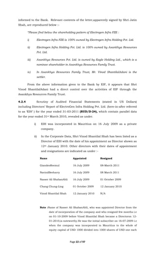 Page 22 of 97
informed to the Bank. Relevant contents of the letter,apparently signed by Shri Jatin
Shah, are reproduced below :-
“Please find below the shareholding pattern of Electrogen Infra FZE :
i) Electrogen Infra FZE is 100% owned by Electrogen Infra Holding Pvt. Ltd.
ii) Electrogen Infra Holding Pvt. Ltd. is 100% owned by Asankhya Resources
Pvt. Ltd.
iii) Asankhya Resources Pvt. Ltd. is owned by Eagle Holding Ltd., which is a
nominee shareholder in Asankhya Resources Family Trust.
iv) In Asankhya Resources Family Trust, Mr. Vinod ShantilalAdani is the
settler.
From the above information given to the Bank by EIF, it appears that Shri
Vinod ShantilalAdani had a direct control over the activities of EIF through the
Asankhya Resources Family Trust.
4.2.4 Scrutiny of Audited Financial Statements (stated in US Dollars)
including Directors’ Report of ElectroGen Infra Holding Pvt. Ltd. (here-in-after referred
to as ‘EIH’ ) for the year ended 31-03-2011 (RUD/D-24), which contain parallel data
for the year ended 31st March 2010, revealed as under.
i) EIH was incorporated in Mauritius on 16 July 2009 as a private
company.
ii) In the Corporate Data, Shri Vinod Shantilal Shah has been listed as a
Director of EIH with the date of his appointment as Director shown as
12th January 2010. Other directors with their dates of appointment
and resignations are indicated as under :-
Name Appointed Resigned
GiandeoReemul 16 July 2009 08-March 2011
NavindBeeharry 16 July 2009 08 March 2011
Nasser Ali ShabanAhli 16 July 2009 01 October 2009
Chang Chung-Ling 01 October 2009 12 January 2010
Vinod Shantilal Shah 12 January 2010 N/A
Note :Name of Nasser Ali ShabanAhli, who was appointed Director from the
date of incorporation of the company and who resigned few months i.e
on 01-10-2009 before Vinod Shantilal Shah became a Directoron 12-
01-2010,is noteworthy.He was the initial subscriber on 16-07-2009 i.e
when the company was incorporated in Mauritius to the whole of
equity capital of USD 1000 divided into 1000 shares of USD one each
 