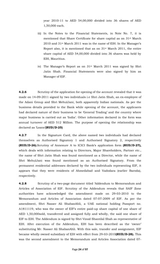 Page 24 of 97
year 2010-11 to AED 54,00,000 divided into 36 shares of AED
1,50,000 each.
iii) In the Notes to the Financial Statements, in Note No. 7, it is
mentioned that Share Certificate for share capital as on 31st March
2010 and 31st March 2011 was in the name of EIH. In the Manager’s
Report also, it is mentioned that as on 31st March 2011, the entire
share capital of AED 54,00,000 divided into 36 shares was held by
EIH, Mauritius.
iv) The Manager’s Report as on 31st March 2011 was signed by Shri
Jatin Shah. Financial Statements were also signed by him as
Manager of EIF.
4.2.6 Scrutiny of the application for opening of the account revealed that it was
made on 14-09-2011 signed by two individuals i.e Shri Jatin Shah, an ex-employee of
the Adani Group and Shri MehulJani, both apparently Indian nationals. As per the
business details provided to the Bank while opening of the account, the applicants
had declared nature of their business to be ‘General Trading’ and the country where
major business is carried out as ‘India’. Other information declared in the form was
annual turnover of AED 512 Million. The purpose of opening the relationship was
declared as ‘Loans’(RUD/D-25)
4.2.7 In the Signature Card, the above named two individuals had declared
themselves as Authorised Signatory 1 and Authorised Signatory 2, respectively
(RUD/D-26).Scrutiny of Annexure A to ICICI Bank’s application form (RUD/D-27),
which deals with information relating to Directors, Major Shareholders, Partner etc.,
the name of Shri Jatin Shah was found mentioned as a Director, while the name of
Shri MehulJani was found mentioned as an Authorised Signatory. From the
permanent residential addresses declared by the two individuals representing EIF, it
appears that they were residents of Ahmedabad and Vadodara (earlier Baroda),
respectively.
4.2.8 Scrutiny of a two-page document titled ‘Addendum to Memorandum and
Articles of Association of EIF. Scrutiny of the Addendum reveals that SAIF Zone
authorities have acknowledged the amendment made on 29-03-2010 to the
Memorandum and Articles of Association dated 07-07-2009 of EIF. As per the
amendment, Shri Nasser Ali ShabanAhli, a UAE national holding Passport no.
A1811119, who was the owner of EIF’s entire paid-up share capital of one share of
AED 1,50,000sold, transferred and assigned fully and wholly, the said one share of
EIF to EIH. The Addendum is signed by Shri Vinod Shantilal Shah as representative of
EIH. After execution of the Addendum, EIH has been described as the ‘owner’
substituting Mr. Nasser Ali ShabanAhli. With this sale, transfer and assignment, EIF
became wholly owned subsidiary of EIH with effect from 29-03-2010(RUD/D-28). This
was the second amendment to the Memorandum and Articles Association dated 07-
 