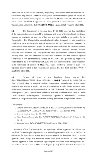 Page 3 of 97
2003 and the Maharashtra Electricity Regulatory Commission (Transmission Licence
Conditions) Regulations, 2004 for development of transmission system as above, for
evacuation of power from projects in north-eastern Maharashtra, the MERC vide its
order dated 14-09-2010 appears to have granted a Transmission Licence i.e
Transmission Licence No. 1 of 2010 (RUD-D/3)for a period of 25 years to MEGPTCL.
2.2 The Commission in its order dated 14-09-2010 observed that capital cost
of the transmission project should be optimized and grant of licence should not in any
manner be construed as approval of the cost and other details of the project by the
Commission. The Commission accordingly,inter-alia, imposed certain conditions,
which were to be construed as specific conditions for the Transmission Licence. The
first and foremost condition, as per the MERC’s order, was that the construction and
commissioning of the transmission system shall be executed through suitable
packages and contracts for these packages shall be awarded through Competitive
Bidding basis. The said order further contained directions that the aforesaid Specific
Conditions of the Transmission Licence of MEGPTCL are specified by regulations
under Section 16 of the Electricity Act, 2003 and that such conditions shall be deemed
to be conditions of Licence of MEGPTCL. These conditions appear to have been
expressly incorporated in the Transmission Licence No. 1 of 2010 dated 21-09-2010
granted to MEGPTCL.
2.3 Perusal of copy of the Purchase Order bearing Ref.
MEGPTCL/PMC/AD/03/10 dated 27-09-2010 (RUD-D/4)placed by MEGPTCL on
PMC revealed that it covered design, engineering, manufacture, procurement,
assembly and testing at works, packing & forwarding, supply, inland transportation
and transit insurance for items/materials for 765 KV & 400 KV sub-stations including
allequipments , auto transformers and shunt reactors associated with 765 KV Tiroda-
Koradi III-Akola III-Aurangabad Transmission System in Maharashtra. Relevant
extracts of the purchase order under the heading References is reproduced below :-
‘”References:
1. Tender Notice No. MEGPTCL/765 KV & 400 KV SS/EPC/02 issued vide letter ref.
no. MEGPTCL/Trans.Line/Tender-EPC/KP/36/10 dated 17-08-2010.
2. Pre-bid Meeting dated 21-08-2010
3. Your Techno-Commercial Bid Ref.PMC/MEGPTCL/Tender/696/10 dated 04-09-
2010
4. Letter of Intent Ref.AD/MEGPTCL/SS/01 dated 23-09-2010”
Contents of the Purchase Order, as reproduced above, appeared to indicate that
Purchase Order was placed pursuant to a tendering process in selection of PMC as the
contractor for execution of works. From the contents of the Purchase Order, it further
appeared that though the Purchase Order had been addressed to PMC, express
mention appears to have been made regarding the Purchase Order being placed on a
consortium which included M/s PMC Projects (India) Private Limited. However, the
 