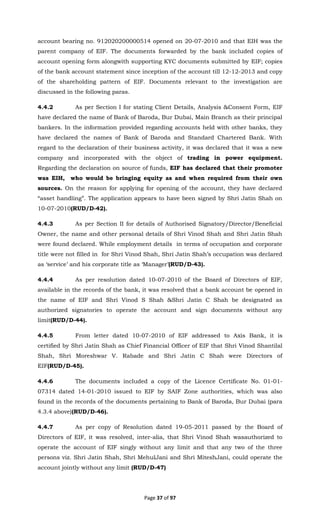 Page 37 of 97
account bearing no. 912020200000514 opened on 20-07-2010 and that EIH was the
parent company of EIF. The documents forwarded by the bank included copies of
account opening form alongwith supporting KYC documents submitted by EIF; copies
of the bank account statement since inception of the account till 12-12-2013 and copy
of the shareholding pattern of EIF. Documents relevant to the investigation are
discussed in the following paras.
4.4.2 As per Section I for stating Client Details, Analysis &Consent Form, EIF
have declared the name of Bank of Baroda, Bur Dubai, Main Branch as their principal
bankers. In the information provided regarding accounts held with other banks, they
have declared the names of Bank of Baroda and Standard Chartered Bank. With
regard to the declaration of their business activity, it was declared that it was a new
company and incorporated with the object of trading in power equipment.
Regarding the declaration on source of funds, EIF has declared that their promoter
was EIH, who would be bringing equity as and when required from their own
sources. On the reason for applying for opening of the account, they have declared
“asset handling”. The application appears to have been signed by Shri Jatin Shah on
10-07-2010(RUD/D-42).
4.4.3 As per Section II for details of Authorised Signatory/Director/Beneficial
Owner, the name and other personal details of Shri Vinod Shah and Shri Jatin Shah
were found declared. While employment details in terms of occupation and corporate
title were not filled in for Shri Vinod Shah, Shri Jatin Shah’s occupation was declared
as ‘service’ and his corporate title as ‘Manager’(RUD/D-43).
4.4.4 As per resolution dated 10-07-2010 of the Board of Directors of EIF,
available in the records of the bank, it was resolved that a bank account be opened in
the name of EIF and Shri Vinod S Shah &Shri Jatin C Shah be designated as
authorized signatories to operate the account and sign documents without any
limit(RUD/D-44).
4.4.5 From letter dated 10-07-2010 of EIF addressed to Axis Bank, it is
certified by Shri Jatin Shah as Chief Financial Officer of EIF that Shri Vinod Shantilal
Shah, Shri Moreshwar V. Rabade and Shri Jatin C Shah were Directors of
EIF(RUD/D-45).
4.4.6 The documents included a copy of the Licence Certificate No. 01-01-
07314 dated 14-01-2010 issued to EIF by SAIF Zone authorities, which was also
found in the records of the documents pertaining to Bank of Baroda, Bur Dubai (para
4.3.4 above)(RUD/D-46).
4.4.7 As per copy of Resolution dated 19-05-2011 passed by the Board of
Directors of EIF, it was resolved, inter-alia, that Shri Vinod Shah wasauthorized to
operate the account of EIF singly without any limit and that any two of the three
persons viz. Shri Jatin Shah, Shri MehulJani and Shri MiteshJani, could operate the
account jointly without any limit (RUD/D-47)
 