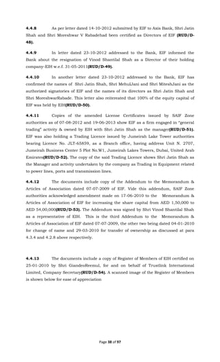 Page 38 of 97
4.4.8 As per letter dated 14-10-2012 submitted by EIF to Axis Bank, Shri Jatin
Shah and Shri Moreshwar V Rabadehad been certified as Directors of EIF (RUD/D-
48).
4.4.9 In letter dated 23-10-2012 addressed to the Bank, EIF informed the
Bank about the resignation of Vinod Shantilal Shah as a Director of their holding
company-EIH w.e.f. 31-05-2011(RUD/D-49).
4.4.10 In another letter dated 23-10-2012 addressed to the Bank, EIF has
confirmed the names of Shri Jatin Shah, Shri MehulJani and Shri MiteshJani as the
authorized signatories of EIF and the names of its directors as Shri Jatin Shah and
Shri MoreshwarRabade. This letter also reitereated that 100% of the equity capital of
EIF was held by EIH(RUD/D-50).
4.4.11 Copies of the amended License Certificates issued by SAIF Zone
authorities as of 07-08-2012 and 19-06-2013 show EIF as a firm engaged in “general
trading” activity & owned by EIH with Shri Jatin Shah as the manager(RUD/D-51).
EIF was also holding a Trading Licence issued by Jumeirah Lake Tower authorities
bearing Licence No. JLT-65859, as a Branch office, having address Unit N. 2707,
Jumeirah Business Center 5 Plot No.W1, Jumeirah Lakes Towers, Dubai, United Arab
Emirates(RUD/D-52). The copy of the said Trading Licence shows Shri Jatin Shah as
the Manager and activity undertaken by the company as Trading in Equipment related
to power lines, ports and transmission lines.
4.4.12 The documents include copy of the Addendum to the Memorandum &
Articles of Association dated 07-07-2009 of EIF. Vide this addendum, SAIF Zone
authorities acknowledged amendment made on 17-06-2010 to the Memorandum &
Articles of Association of EIF for increasing the share capital from AED 1,50,000 to
AED 54,00,000(RUD/D-53). The Addendum was signed by Shri Vinod Shantilal Shah
as a representative of EIH. This is the third Addendum to the Memorandum &
Articles of Association of EIF dated 07-07-2009, the other two being dated 04-01-2010
for change of name and 29-03-2010 for transfer of ownership as discussed at para
4.3.4 and 4.2.8 above respectively.
4.4.13 The documents include a copy of Register of Members of EIH certified on
25-01-2010 by Shri GiandeoReemul, for and on behalf of Trustlink International
Limited, Company Secretary(RUD/D-54). A scanned image of the Register of Members
is shown below for ease of appreciation
 