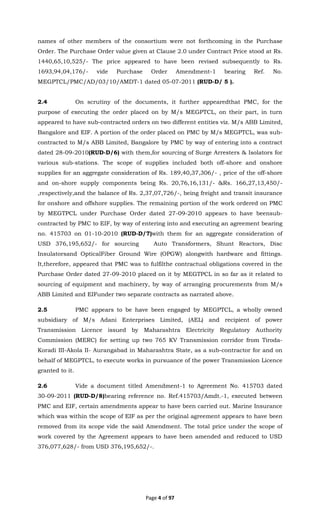 Page 4 of 97
names of other members of the consortium were not forthcoming in the Purchase
Order. The Purchase Order value given at Clause 2.0 under Contract Price stood at Rs.
1440,65,10,525/- The price appeared to have been revised subsequently to Rs.
1693,94,04,176/- vide Purchase Order Amendment-1 bearing Ref. No.
MEGPTCL/PMC/AD/03/10/AMDT-1 dated 05-07-2011 (RUD-D/ 5 ).
2.4 On scrutiny of the documents, it further appearedthat PMC, for the
purpose of executing the order placed on by M/s MEGPTCL, on their part, in turn
appeared to have sub-contracted orders on two different entities viz. M/s ABB Limited,
Bangalore and EIF. A portion of the order placed on PMC by M/s MEGPTCL, was sub-
contracted to M/s ABB Limited, Bangalore by PMC by way of entering into a contract
dated 28-09-2010(RUD-D/6) with them,for sourcing of Surge Arresters & Isolators for
various sub-stations. The scope of supplies included both off-shore and onshore
supplies for an aggregate consideration of Rs. 189,40,37,306/- , price of the off-shore
and on-shore supply components being Rs. 20,76,16,131/- &Rs. 166,27,13,450/-
,respectively,and the balance of Rs. 2,37,07,726/-, being freight and transit insurance
for onshore and offshore supplies. The remaining portion of the work ordered on PMC
by MEGTPCL under Purchase Order dated 27-09-2010 appears to have beensub-
contracted by PMC to EIF, by way of entering into and executing an agreement bearing
no. 415703 on 01-10-2010 (RUD-D/7)with them for an aggregate consideration of
USD 376,195,652/- for sourcing Auto Transformers, Shunt Reactors, Disc
Insulatorsand OpticalFiber Ground Wire (OPGW) alongwith hardware and fittings.
It,therefore, appeared that PMC was to fulfilthe contractual obligations covered in the
Purchase Order dated 27-09-2010 placed on it by MEGTPCL in so far as it related to
sourcing of equipment and machinery, by way of arranging procurements from M/s
ABB Limited and EIFunder two separate contracts as narrated above.
2.5 PMC appears to be have been engaged by MEGPTCL, a wholly owned
subsidiary of M/s Adani Enterprises Limited, (AEL) and recipient of power
Transmission Licence issued by Maharashtra Electricity Regulatory Authority
Commission (MERC) for setting up two 765 KV Transmission corridor from Tiroda-
Koradi III-Akola II- Aurangabad in Maharashtra State, as a sub-contractor for and on
behalf of MEGPTCL, to execute works in pursuance of the power Transmission Licence
granted to it.
2.6 Vide a document titled Amendment-1 to Agreement No. 415703 dated
30-09-2011 (RUD-D/8)bearing reference no. Ref.415703/Amdt.-1, executed between
PMC and EIF, certain amendments appear to have been carried out. Marine Insurance
which was within the scope of EIF as per the original agreement appears to have been
removed from its scope vide the said Amendment. The total price under the scope of
work covered by the Agreement appears to have been amended and reduced to USD
376,077,628/- from USD 376,195,652/-.
 