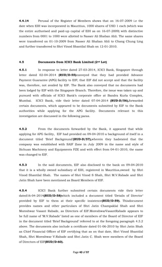 Page 40 of 97
4.4.14 Perusal of the Register of Members shows that on 16-07-2009 i.e the
date when EIH was incorporated in Mauritius, 1000 shares of USD 1 each (which was
the entire authorised and paid-up capital of EIH as on 16-07-2009) with distinctive
numbers from 0001 to 1000 were allotted to Nasser Ali Shaban Ahli. The same shares
were transferred on 01-10-2009 from Nasser Ali Shaban Ahli to Chang Chung Ling
and further transferred to Shri Vinod Shantilal Shah on 12-01-2010.
4.5 Documents from ICICI Bank Limited (2nd Lot)
4.5.1 In response to letter dated 27-03-2014, ICICI Bank, Singapore through
letter dated 02-04-2014 (RUD/D-55)conveyed that they had provided Advance
Payment Guarantee (APG) facility to EIF; that EIF did not accept and that the facility
was, therefore, not availed by EIF. The Bank also conveyed that no documents had
been lodged by EIF with the Singapore Branch. Therefore, the issue was taken up and
pursued with officials of ICICI Bank’s corporate office at Bandra Kurla Complex,
Mumbai. ICICI Bank, vide their letter dated 07-04-2014 (RUD-D/56),forwarded
certain documents, which appeared to be documents submitted by EIF to the Bank
authorities while applying for the APG facility. Documents relevant to this
investigation are discussed in the following paras.
4.5.2 From the documents forwarded by the Bank, it appeared that while
applying for APG facility, EIF had provided on 09-04-2010 a background of itself in a
document titled ‘Brief Background’(RUD-D/57),wherein they hadstated that the
company was established with SAIF Zone in July 2009 in the name and style of
Sichuan Machinery and Equipments FZE and with effect from 04-01-2010, the name
was changed to EIF.
4.5.3 In the said documents, EIF also disclosed to the bank on 09-04-2010
that it is a wholly owned subsidiary of EIH, registered in Mauritius,owned by Shri
Vinod Shantilal Shah. The names of Shri Vinod S Shah, Shri M.V.Rabade and Shri
Jatin Shah have been mentioned as Board Members of EIF.
4.5.4 ICICI Bank further submitted certain documents vide their letter
dated16-04-2014(RUD/D-58)which included a document titled ‘Details of Director’
provided by EIF to them at their specific insistence(RUD/D-59). Thisdocument
provides names and other particulars of Shri Jatin Champaklal Shah and Shri
Moreshwar Vasant Rabade, as Directors of EIF.MoreshwarVasantRabade appears to
be full name of ‘M.V.Rabade’ listed as one of members of the Board of Director of EIF
in the document titled ‘Brief Background’ referred to at the foregoing paragraph 4.5.2
above. The documents also include a certificate dated 01-06-2010 by Shri Jatin Shah
as Chief Financial Officer of EIF certifying that as on that date, Shri Vinod Shantilal
Shah, Shri Moreshwar V.Rabade and Shri Jatin C. Shah were members of the Board
of Directors of EIF(RUD/D-60).
 