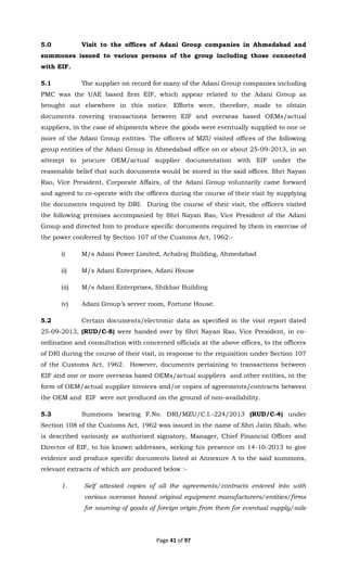 Page 41 of 97
5.0 Visit to the offices of Adani Group companies in Ahmedabad and
summones issued to various persons of the group including those connected
with EIF.
5.1 The supplier on record for many of the Adani Group companies including
PMC was the UAE based firm EIF, which appear related to the Adani Group as
brought out elsewhere in this notice. Efforts were, therefore, made to obtain
documents covering transactions between EIF and overseas based OEMs/actual
suppliers, in the case of shipments where the goods were eventually supplied to one or
more of the Adani Group entities. The officers of MZU visited offices of the following
group entities of the Adani Group in Ahmedabad office on or about 25-09-2013, in an
attempt to procure OEM/actual supplier documentation with EIF under the
reasonable belief that such documents would be stored in the said offices. Shri Nayan
Rao, Vice President, Corporate Affairs, of the Adani Group voluntarily came forward
and agreed to co-operate with the officers during the course of their visit by supplying
the documents required by DRI. During the course of their visit, the officers visited
the following premises accompanied by Shri Nayan Rao, Vice President of the Adani
Group and directed him to produce specific documents required by them in exercise of
the power conferred by Section 107 of the Customs Act, 1962:-
i) M/s Adani Power Limited, Achalraj Building, Ahmedabad
ii) M/s Adani Enterprises, Adani House
iii) M/s Adani Enterprises, Shikhar Building
iv) Adani Group’s server room, Fortune House.
5.2 Certain documents/electronic data as specified in the visit report dated
25-09-2013, (RUD/C-8) were handed over by Shri Nayan Rao, Vice President, in co-
ordination and consultation with concerned officials at the above offices, to the officers
of DRI during the course of their visit, in response to the requisition under Section 107
of the Customs Act, 1962. However, documents pertaining to transactions between
EIF and one or more overseas based OEMs/actual suppliers and other entities, in the
form of OEM/actual supplier invoices and/or copies of agreements/contracts between
the OEM and EIF were not produced on the ground of non-availability.
5.3 Summons bearing F.No. DRI/MZU/C.I.-224/2013 (RUD/C-4) under
Section 108 of the Customs Act, 1962 was issued in the name of Shri Jatin Shah, who
is described variously as authorised signatory, Manager, Chief Financial Officer and
Director of EIF, to his known addresses, seeking his presence on 14-10-2013 to give
evidence and produce specific documents listed at Annexure A to the said summons,
relevant extracts of which are produced below :-
1. Self attested copies of all the agreements/contracts entered into with
various overseas based original equipment manufacturers/entities/firms
for sourcing of goods of foreign origin from them for eventual supply/sale
 