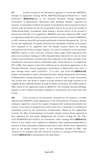 Page 5 of 97
2.7 Further scrutiny of the documents appeared to reveal that MEGPTCL,
through an application bearing Ref.No. MEGPTCL/Energy/Certificate/01/11 dated
04-09-2011 (RUD/D-9)made to the Principal Secretary, Energy Department,
Government of Maharashtra, Mantralaya Main Building, Mumbai, requested for
issuance of essentiality certificate for import of transformers with accessories & shunt
reactors with accessories for the two transmission lines to be set up in the corridor of
Tiroda-Koradi-Akola- Aurangabad, while making a mention therein of the contract it
entered into with EIF. In its application, MEGPTCL,inter-alia, stated that PMC would
be importing transformers with accessories and shunt reactors, on behalf of MEGPTCL
as EPC contractor from EIF and would avail benefit of General Exemption No. 122. As
per the said application, the goods covered by the essentiality certificate to be issued,
were proposed to be registered with the Kandla Custom House for availing
concessional rate of duty as project imports. As a part of enclosures to the said letter,
MEGPTCL appear to have inter-alia, enclosed certain pages which apparently were
print-outs of product catalogues of M/s Hyundai Heavy Industries Co. Ltd. for shunt
reactors and transformers, thereby prima-facie indicative of the origin and make of the
transformers and shunt-reactors (i.eHyundai make, South Korea) to be supplied by
EIF to PMC. This appears to have been followed up by subsequent applications to the
Principal Secretary, Energy Department, Government of Maharashtra from time to
time through letters dated 24-09-2011, 17-11-2011 and 24-01-2012(RUD-D/10).
Similar correspondence made to Principal Secretary, Energy Department, Government
of Maharashtra seeking essentiality certificate so as to be able to avail concessional
rate of duty were also found in respect of Surge Arresters and Surge Counters to be
supplied by M/s ABB AB, Sweden through its Indian counterpart, M/s ABB Limited to
PMC, based on the application made by MEGPTCL. The Principal Secretary (Energy),
appears to have certified essentiality of goods for concessional rate of duty from time
to time.
2.8 From scrutiny of the documents submitted by the importer, it further
appeared that MEGPTCL made applications to the Commissioner of Customs, Kandla,
seeking to registerthe contract for supply of equipmentsfor availing concessional rate
of duty, to the extent of equipments for which they were in possession of certificate of
essentiality issued by the Government of Maharashra. Based on the applications
received, the office of Commissioner of Customs, Kandla Custom House appeared to
have registered the said project [(Registration No. 27/2011-12-Page No. 95) -F.No.
S/42-38/MEGPTCL/Gr.VI/2011] for assessment under heading 98.01.(RUD-D/11).
Entries in the register were updated for additional value registrationsdepending on
issuance of fresh essentiality certificates from time to time. Details of the registrations
done by the Kandla Custom House, as per information provided by PMC, with
reference to the supplies from EIF covered by Contract no. bearing 415703 dated 01-
10-2010 (RUD-D/12) is summarized in the table below :-
 