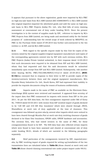 Page 7 of 97
It appears that pursuant to the above registration, goods were imported by M/s PMC
on high-sea-sale basis from M/s ABB Limited (IEC-0388038047) i.e M/s ABB Limited
(the original importer) imported the aforelisted goods and sold the same on high-sea-
sale basis to M/s PMC Projects (India) Pvt. Ltd., who filed bills of entry claiming
assessment at concessional rate of duty under heading 98.01. Since the present
investigation is in the context of supplies made by EIF, reference to imports by M/s
PMC Projects from ABB Limited, are being made and mentioned solely for the limited
purposes of understanding how the overall scope of work ordered by MEGPTCL on
PMC in the Purchase Order dated 27-09-2010 was further sub-contracted to the two
entities i.e. (i) EIF, and (ii) M/s ABB Limited.
2.11 With regard to the specific request made by this Unit for copies of the
invoices raised by the original supplier/original equipment manufacturer and copies of
the corresponding agreements entered into by EIF with such overseas entities, M/s
PMC Projects (India) Private Limited submitted, in their response dated 12-03-2013
that such documents were required to be obtained from EIF and M/s ABB Limited,
whom they had requested and that the said documents would be submitted
immediately upon receipt from EIF and M/s ABB Limited. Subsequently, vide another
letter bearing Ref.No. PMC/765/DRI/REPLY/1412/13 dated 25-04-2013, (RUD-
D/15)they conveyed that in response to their letter to EIF to provide copies of the
invoices/contracts between them and the original equipment manufacturer, M/s
Hyundai Heavy Industries Co. Ltd., South Korea, EIF had expressed their inability to
provide the requisite documents citing the reason of business confidentiality.
3.01 Imports made in the name of PMC as available on the Electronic-Data-
Interchange (EDI) system were retrieved and examined. It appeared from scrutiny of
the import data that PMC commenced its imports with invoice from EIF in the year
2011. As per the EDI data-base, the first consignment imported under Bill of Entry
No. 740818 dated 03-03-2011 with invoice from EIF involved import of goods declared
to be ‘120 KN and 210 KN Disc Insulators’ which were cleared through JNCH,
NhavaSheva at merit rate of duty applicable at the time of clearance. This
consignment was followed up,inter-alia,by several other imports which were noticed to
have been cleared through Mundra Port at merit rate duty involving clearance of goods
declared to be Glass Disc Insulators, OPGW cable, OPGW hardware and accessories.
The overseas firm, who had raised invoices in the name of PMC, for these
consignmentswas found to be EIF. The EDI data base also reflected certain imports
which were found to have been assessed and cleared at concessional rate of duty
under heading 98.01, details of which are narrated in the following paragraphs
separately.
3.2 Brief particulars of the consignments invoiced by EIF, imported,inter-
alia, by PMC involving import of goods required for setting up/installation of the two
transmission lines are tabulated below in Table-3A (those cleared at merit rate) and
Table-3B (those cleared claiming concessional rate under project import under 98.01)
 