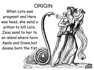 When Leto was
pregnant and Hera
was head, she send a
pithon to kill Leto.
Zeus send to her to
an island where born
Apolo and Diana,but
deiana born the fist
ORIGIN
 