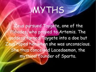 MYTHS
-Zeus pursued Taygete, one of the
Pleiades, who prayed to Artemis. The
goddess turned Taygete into a doe but
Zeus raped her when she was unconscious.
She thus conceived Lacedaemon, the
mythical founder of Sparta.
 