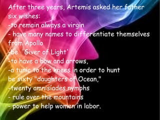 After three years, Artemis asked her father
six wishes:
-to remain always a virgin
- have many names to differentiate themselves
from Apollo
-be 'Giver of Light'
-to have a bow and arrows,
-a tunic to the knees in order to hunt
be sixty "daughters of Ocean,"
-twenty amnisíades nymphs
- rule over the mountains
- power to help women in labor.
 