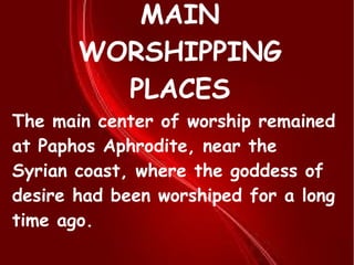 MAIN
WORSHIPPING
PLACES
The main center of worship remained
at Paphos Aphrodite, near the
Syrian coast, where the goddess of
desire had been worshiped for a long
time ago.
 