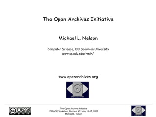 The Open Archives Initiative


          Michael L. Nelson

 Computer Science, Old Dominion University
          www.cs.odu.edu/~mln/




         www.openarchives.org




          The Open Archives Initiative
  DRIADE Workshop, Durham NC, May 16-17, 2007
               Michael L. Nelson
 