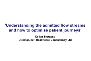 'Understanding the admitted flow streams and how to optimise patient journeys’ Dr Ian Sturgess Director, IMP Healthcare Consultancy Ltd  