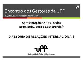 
Encontro dos Gestores da UFF
30/08/2013 – Gabinete do Reitor (GAR)
DIRETORIA DE RELAÇÕES INTERNACIONAIS
Apresentação de Resultados
2010, 2011, 2012 e 2013 (parcial)
 